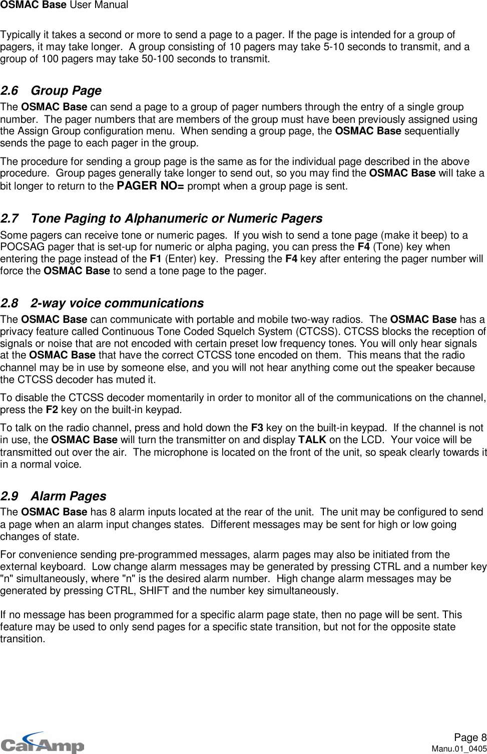 OSMAC Base User ManualPage 8Manu.01_0405Typically it takes a second or more to send a page to a pager. If the page is intended for a group ofpagers, it may take longer. A group consisting of 10 pagers may take 5-10 seconds to transmit, and agroup of 100 pagers may take 50-100 seconds to transmit.2.6 Group PageThe OSMAC Base can send a page to a group of pager numbers through the entry of a single groupnumber. The pager numbers that are members of the group must have been previously assigned usingthe Assign Group configuration menu. When sending a group page, the OSMAC Base sequentiallysends the page to each pager in the group.The procedure for sending a group page is the same as for the individual page described in the aboveprocedure. Group pages generally take longer to send out, so you may find the OSMAC Base will take abit longer to return to the PAGER NO= prompt when a group page is sent.2.7 Tone Paging to Alphanumeric or Numeric PagersSome pagers can receive tone or numeric pages. If you wish to send a tone page (make it beep) to aPOCSAG pager that is set-up for numeric or alpha paging, you can press the F4 (Tone) key whenentering the page instead of the F1 (Enter) key. Pressing the F4 key after entering the pager number willforce the OSMAC Base to send a tone page to the pager.2.8 2-way voice communicationsThe OSMAC Base can communicate with portable and mobile two-way radios. The OSMAC Base has aprivacy feature called Continuous Tone Coded Squelch System (CTCSS). CTCSS blocks the reception ofsignals or noise that are not encoded with certain preset low frequency tones. You will only hear signalsat the OSMAC Base that have the correct CTCSS tone encoded on them. This means that the radiochannel may be in use by someone else, and you will not hear anything come out the speaker becausethe CTCSS decoder has muted it.To disable the CTCSS decoder momentarily in order to monitor all of the communications on the channel,press the F2 key on the built-in keypad.To talk on the radio channel, press and hold down the F3 key on the built-in keypad. If the channel is notin use, the OSMAC Base will turn the transmitter on and display TALK on the LCD. Your voice will betransmitted out over the air. The microphone is located on the front of the unit, so speak clearly towards itin a normal voice.2.9 Alarm PagesThe OSMAC Base has 8 alarm inputs located at the rear of the unit. The unit may be configured to senda page when an alarm input changes states. Different messages may be sent for high or low goingchanges of state.For convenience sending pre-programmed messages, alarm pages may also be initiated from theexternal keyboard. Low change alarm messages may be generated by pressing CTRL and a number key&quot;n&quot; simultaneously, where &quot;n&quot; is the desired alarm number. High change alarm messages may begenerated by pressing CTRL, SHIFT and the number key simultaneously.If no message has been programmed for a specific alarm page state, then no page will be sent. Thisfeature may be used to only send pages for a specific state transition, but not for the opposite statetransition.