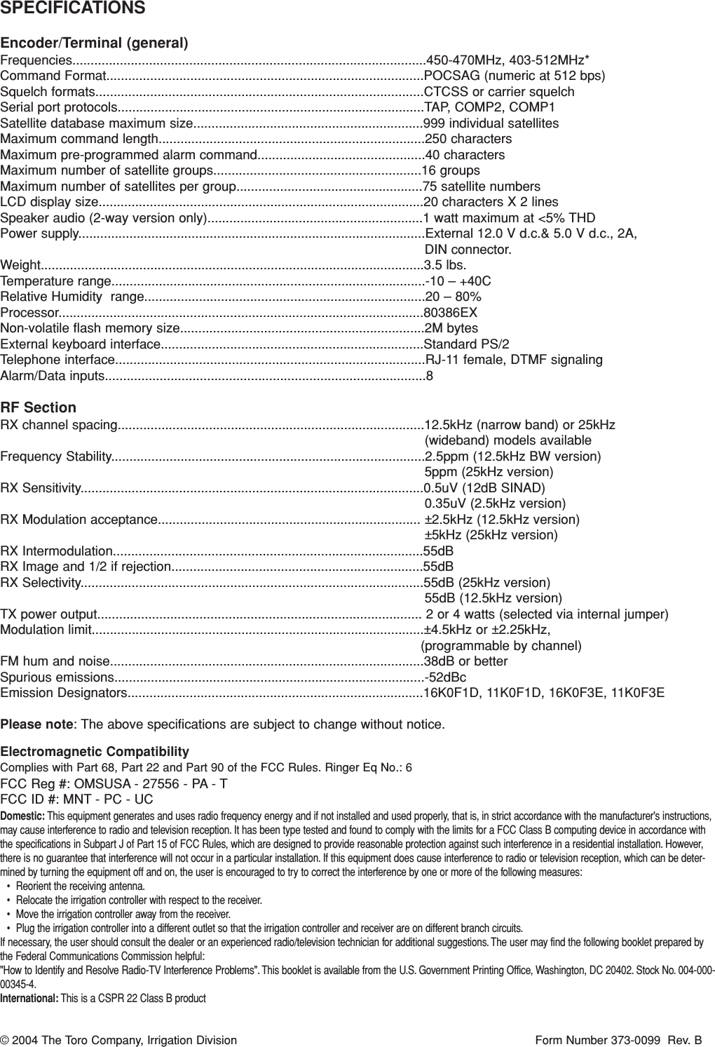 SPECIFICATIONSEncoder/Terminal (general)Frequencies.................................................................................................450-470MHz, 403-512MHz*Command Format.......................................................................................POCSAG (numeric at 512 bps)Squelch formats..........................................................................................CTCSS or carrier squelchSerial port protocols....................................................................................TAP, COMP2, COMP1Satellite database maximum size...............................................................999 individual satellitesMaximum command length.........................................................................250 charactersMaximum pre-programmed alarm command..............................................40 charactersMaximum number of satellite groups.........................................................16 groupsMaximum number of satellites per group...................................................75 satellite numbersLCD display size.........................................................................................20 characters X 2 linesSpeaker audio (2-way version only)...........................................................1 watt maximum at &lt;5% THDPower supply...............................................................................................External 12.0 V d.c.&amp; 5.0 V d.c., 2A, DIN connector. Weight.........................................................................................................3.5 lbs.Temperature range......................................................................................-10 – +40CRelative Humidity  range.............................................................................20 – 80%Processor....................................................................................................80386EXNon-volatile flash memory size...................................................................2M bytesExternal keyboard interface........................................................................Standard PS/2Telephone interface.....................................................................................RJ-11 female, DTMF signalingAlarm/Data inputs........................................................................................8RF SectionRX channel spacing....................................................................................12.5kHz (narrow band) or 25kHz (wideband) models availableFrequency Stability......................................................................................2.5ppm (12.5kHz BW version)5ppm (25kHz version)RX Sensitivity..............................................................................................0.5uV (12dB SINAD)0.35uV (2.5kHz version)RX Modulation acceptance........................................................................ ±2.5kHz (12.5kHz version)±5kHz (25kHz version)RX Intermodulation.....................................................................................55dBRX Image and 1/2 if rejection.....................................................................55dBRX Selectivity..............................................................................................55dB (25kHz version)55dB (12.5kHz version)TX power output......................................................................................... 2 or 4 watts (selected via internal jumper)Modulation limit...........................................................................................±4.5kHz or ±2.25kHz, (programmable by channel)FM hum and noise......................................................................................38dB or betterSpurious emissions.....................................................................................-52dBcEmission Designators.................................................................................16K0F1D, 11K0F1D, 16K0F3E, 11K0F3EPlease note: The above specifications are subject to change without notice. Electromagnetic CompatibilityComplies with Part 68, Part 22 and Part 90 of the FCC Rules. Ringer Eq No.: 6FCC Reg #: OMSUSA - 27556 - PA - TFCC ID #: MNT - PC - UCDomestic: This equipment generates and uses radio frequency energy and if not installed and used properly, that is, in strict accordance with the manufacturer&apos;s instructions,may cause interference to radio and television reception. It has been type tested and found to comply with the limits for a FCC Class B computing device in accordance withthe specifications in Subpart J of Part 15 of FCC Rules, which are designed to provide reasonable protection against such interference in a residential installation. However,there is no guarantee that interference will not occur in a particular installation. If this equipment does cause interference to radio or television reception, which can be deter-mined by turning the equipment off and on, the user is encouraged to try to correct the interference by one or more of the following measures:• Reorient the receiving antenna.• Relocate the irrigation controller with respect to the receiver.• Move the irrigation controller away from the receiver.• Plug the irrigation controller into a different outlet so that the irrigation controller and receiver are on different branch circuits.If necessary, the user should consult the dealer or an experienced radio/television technician for additional suggestions. The user may find the following booklet prepared bythe Federal Communications Commission helpful:&quot;How to Identify and Resolve Radio-TV Interference Problems&quot;. This booklet is available from the U.S. Government Printing Office, Washington, DC 20402. Stock No. 004-000-00345-4.International: This is a CSPR 22 Class B product© 2004 The Toro Company, Irrigation Division Form Number 373-0099  Rev. B