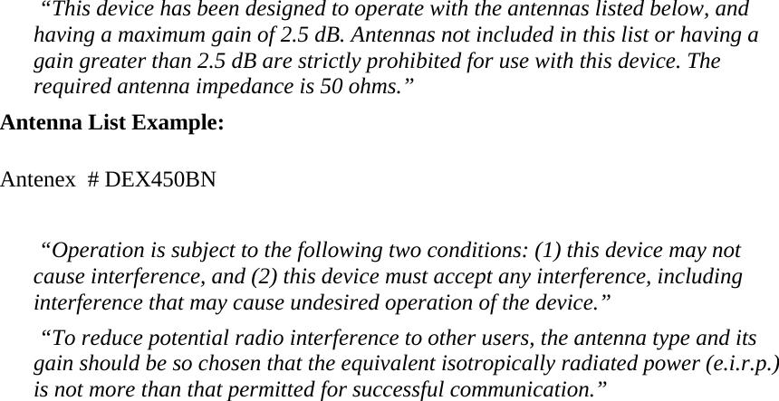  “This device has been designed to operate with the antennas listed below, and having a maximum gain of 2.5 dB. Antennas not included in this list or having a gain greater than 2.5 dB are strictly prohibited for use with this device. The required antenna impedance is 50 ohms.” Antenna List Example:  Antenex  # DEX450BN   “Operation is subject to the following two conditions: (1) this device may not cause interference, and (2) this device must accept any interference, including interference that may cause undesired operation of the device.”  “To reduce potential radio interference to other users, the antenna type and its gain should be so chosen that the equivalent isotropically radiated power (e.i.r.p.) is not more than that permitted for successful communication.”  