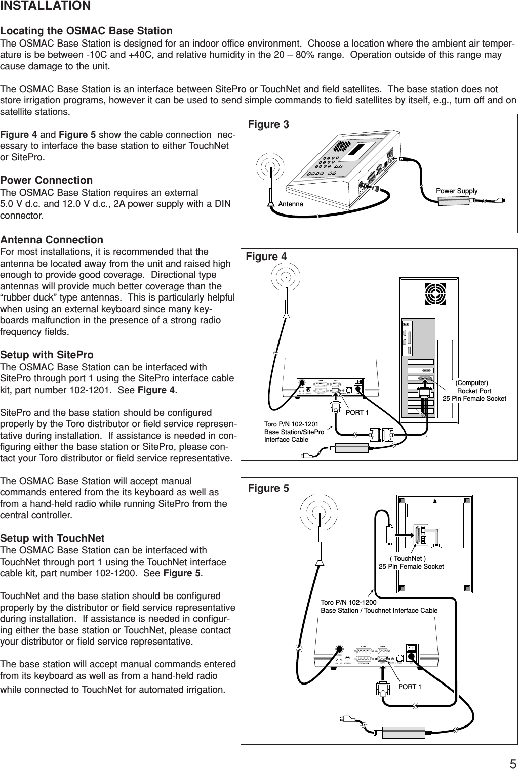 5INSTALLATIONLocating the OSMAC Base StationThe OSMAC Base Station is designed for an indoor office environment.  Choose a location where the ambient air temper-ature is be between -10C and +40C, and relative humidity in the 20 – 80% range.  Operation outside of this range maycause damage to the unit.The OSMAC Base Station is an interface between SitePro or TouchNet and field satellites.  The base station does notstore irrigation programs, however it can be used to send simple commands to field satellites by itself, e.g., turn off and onsatellite stations.Figure 4 and Figure 5 show the cable connection  nec-essary to interface the base station to either TouchNetor SitePro.  Power ConnectionThe OSMAC Base Station requires an external 5.0 V d.c. and 12.0 V d.c., 2A power supply with a DINconnector.Antenna ConnectionFor most installations, it is recommended that theantenna be located away from the unit and raised highenough to provide good coverage.  Directional typeantennas will provide much better coverage than the“rubber duck” type antennas.  This is particularly helpfulwhen using an external keyboard since many key-boards malfunction in the presence of a strong radiofrequency fields.Setup with SiteProThe OSMAC Base Station can be interfaced withSitePro through port 1 using the SitePro interface cablekit, part number 102-1201.  See Figure 4.SitePro and the base station should be configuredproperly by the Toro distributor or field service represen-tative during installation.  If assistance is needed in con-figuring either the base station or SitePro, please con-tact your Toro distributor or field service representative.The OSMAC Base Station will accept manual commands entered from the its keyboard as well asfrom a hand-held radio while running SitePro from thecentral controller.Setup with TouchNetThe OSMAC Base Station can be interfaced withTouchNet through port 1 using the TouchNet interfacecable kit, part number 102-1200.  See Figure 5.TouchNet and the base station should be configuredproperly by the distributor or field service representativeduring installation.  If assistance is needed in configur-ing either the base station or TouchNet, please contactyour distributor or field service representative.The base station will accept manual commands enteredfrom its keyboard as well as from a hand-held radiowhile connected to TouchNet for automated irrigation.Power SupplyAntenna       PORT 1Toro P/N 102-1201 Base Station/SiteProInterface Cable       (Computer)        Rocket Port25 Pin Female SocketPORT 1Toro P/N 102-1200 Base Station / Touchnet Interface Cable      ( TouchNet )25 Pin Female SocketFigure 3Figure 4Figure 5