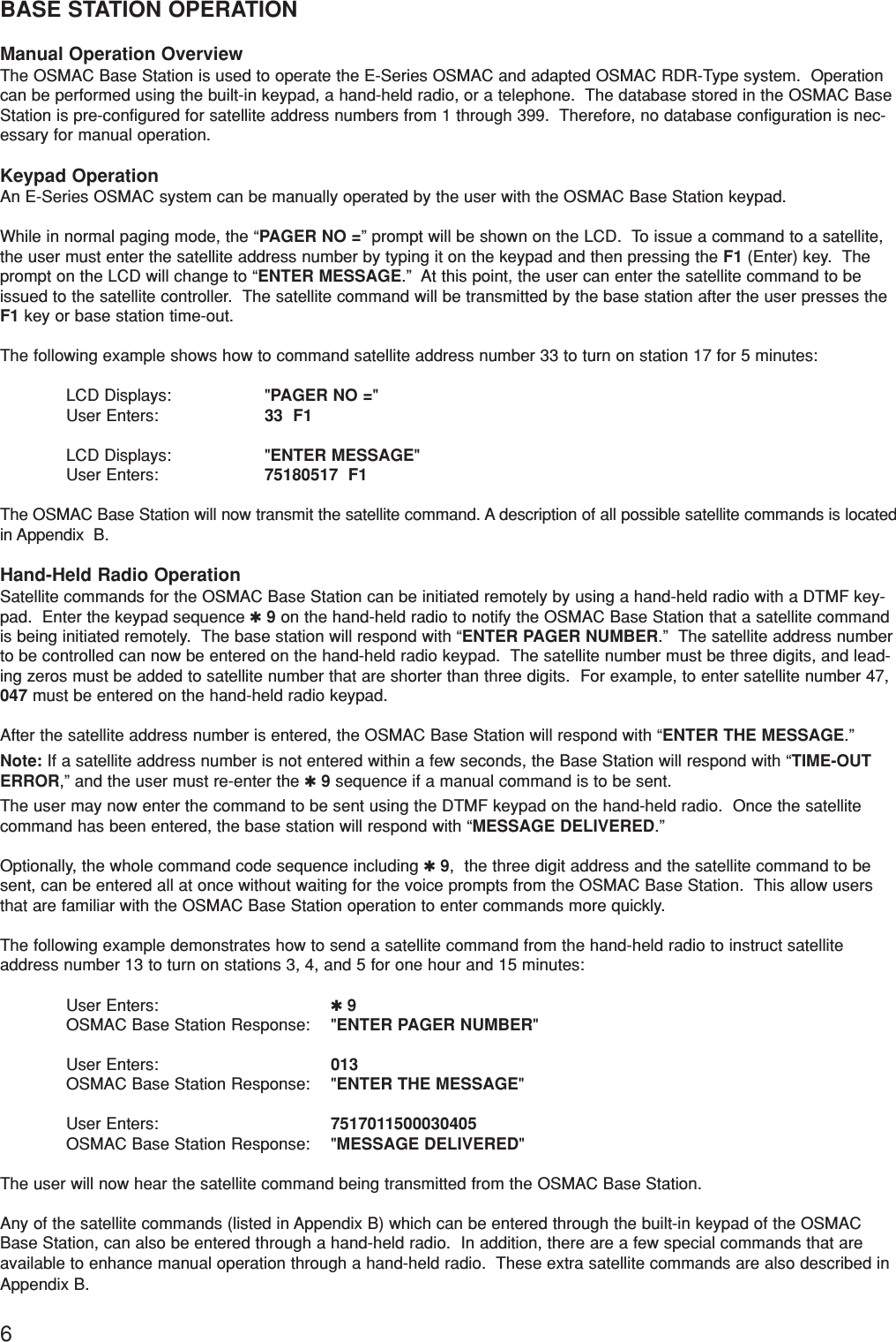 6BASE STATION OPERATIONManual Operation OverviewThe OSMAC Base Station is used to operate the E-Series OSMAC and adapted OSMAC RDR-Type system.  Operationcan be performed using the built-in keypad, a hand-held radio, or a telephone.  The database stored in the OSMAC BaseStation is pre-configured for satellite address numbers from 1 through 399.  Therefore, no database configuration is nec-essary for manual operation.Keypad OperationAn E-Series OSMAC system can be manually operated by the user with the OSMAC Base Station keypad.While in normal paging mode, the “PAGER NO =” prompt will be shown on the LCD.  To issue a command to a satellite,the user must enter the satellite address number by typing it on the keypad and then pressing the F1 (Enter) key.  Theprompt on the LCD will change to “ENTER MESSAGE.”  At this point, the user can enter the satellite command to beissued to the satellite controller.  The satellite command will be transmitted by the base station after the user presses theF1 key or base station time-out.The following example shows how to command satellite address number 33 to turn on station 17 for 5 minutes:LCD Displays: &quot;PAGER NO =&quot;User Enters: 33  F1LCD Displays: &quot;ENTER MESSAGE&quot;User Enters: 75180517  F1The OSMAC Base Station will now transmit the satellite command. A description of all possible satellite commands is locatedin Appendix  B.Hand-Held Radio OperationSatellite commands for the OSMAC Base Station can be initiated remotely by using a hand-held radio with a DTMF key-pad.  Enter the keypad sequence ✱9on the hand-held radio to notify the OSMAC Base Station that a satellite commandis being initiated remotely.  The base station will respond with “ENTER PAGER NUMBER.”  The satellite address numberto be controlled can now be entered on the hand-held radio keypad.  The satellite number must be three digits, and lead-ing zeros must be added to satellite number that are shorter than three digits.  For example, to enter satellite number 47,047 must be entered on the hand-held radio keypad.After the satellite address number is entered, the OSMAC Base Station will respond with “ENTER THE MESSAGE.” Note: If a satellite address number is not entered within a few seconds, the Base Station will respond with “TIME-OUTERROR,” and the user must re-enter the ✱9sequence if a manual command is to be sent.The user may now enter the command to be sent using the DTMF keypad on the hand-held radio.  Once the satellitecommand has been entered, the base station will respond with “MESSAGE DELIVERED.” Optionally, the whole command code sequence including ✱9,  the three digit address and the satellite command to besent, can be entered all at once without waiting for the voice prompts from the OSMAC Base Station.  This allow usersthat are familiar with the OSMAC Base Station operation to enter commands more quickly.The following example demonstrates how to send a satellite command from the hand-held radio to instruct satelliteaddress number 13 to turn on stations 3, 4, and 5 for one hour and 15 minutes:User Enters: ✱9OSMAC Base Station Response: &quot;ENTER PAGER NUMBER&quot;User Enters: 013OSMAC Base Station Response: &quot;ENTER THE MESSAGE&quot;User Enters: 7517011500030405OSMAC Base Station Response: &quot;MESSAGE DELIVERED&quot;The user will now hear the satellite command being transmitted from the OSMAC Base Station.Any of the satellite commands (listed in Appendix B) which can be entered through the built-in keypad of the OSMACBase Station, can also be entered through a hand-held radio.  In addition, there are a few special commands that areavailable to enhance manual operation through a hand-held radio.  These extra satellite commands are also described inAppendix B.