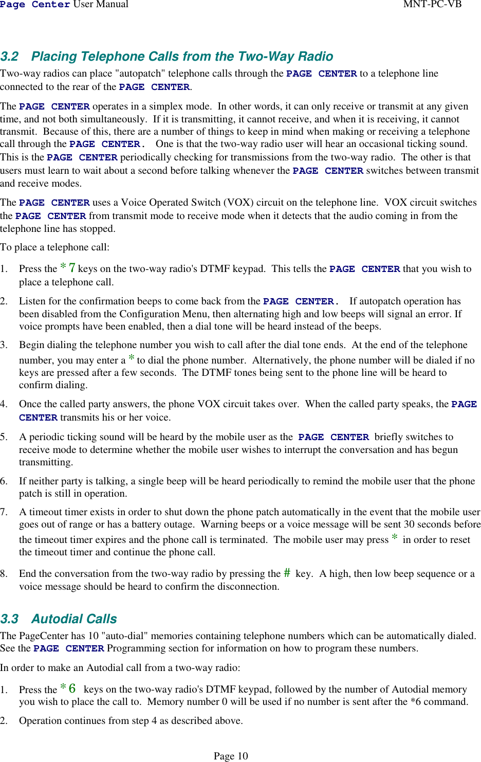 Page Center User Manual MNT-PC-VBPage 103.2  Placing Telephone Calls from the Two-Way RadioTwo-way radios can place &quot;autopatch&quot; telephone calls through the PAGE CENTER to a telephone lineconnected to the rear of the PAGE CENTER.The PAGE CENTER operates in a simplex mode.  In other words, it can only receive or transmit at any giventime, and not both simultaneously.  If it is transmitting, it cannot receive, and when it is receiving, it cannottransmit.  Because of this, there are a number of things to keep in mind when making or receiving a telephonecall through the PAGE CENTER. One is that the two-way radio user will hear an occasional ticking sound.This is the PAGE CENTER periodically checking for transmissions from the two-way radio.  The other is thatusers must learn to wait about a second before talking whenever the PAGE CENTER switches between transmitand receive modes.The PAGE CENTER uses a Voice Operated Switch (VOX) circuit on the telephone line.  VOX circuit switchesthe PAGE CENTER from transmit mode to receive mode when it detects that the audio coming in from thetelephone line has stopped.To place a telephone call:1. Press the *7keys on the two-way radio&apos;s DTMF keypad.  This tells the PAGE CENTER that you wish toplace a telephone call.2. Listen for the confirmation beeps to come back from the PAGE CENTER. If autopatch operation hasbeen disabled from the Configuration Menu, then alternating high and low beeps will signal an error. Ifvoice prompts have been enabled, then a dial tone will be heard instead of the beeps.3. Begin dialing the telephone number you wish to call after the dial tone ends.  At the end of the telephonenumber, you may enter a *to dial the phone number.  Alternatively, the phone number will be dialed if nokeys are pressed after a few seconds.  The DTMF tones being sent to the phone line will be heard toconfirm dialing.4. Once the called party answers, the phone VOX circuit takes over.  When the called party speaks, the PAGECENTER transmits his or her voice.5. A periodic ticking sound will be heard by the mobile user as the  PAGE CENTER  briefly switches toreceive mode to determine whether the mobile user wishes to interrupt the conversation and has beguntransmitting.6. If neither party is talking, a single beep will be heard periodically to remind the mobile user that the phonepatch is still in operation.7. A timeout timer exists in order to shut down the phone patch automatically in the event that the mobile usergoes out of range or has a battery outage.  Warning beeps or a voice message will be sent 30 seconds beforethe timeout timer expires and the phone call is terminated.  The mobile user may press * in order to resetthe timeout timer and continue the phone call.8. End the conversation from the two-way radio by pressing the # key.  A high, then low beep sequence or avoice message should be heard to confirm the disconnection.3.3 Autodial CallsThe PageCenter has 10 &quot;auto-dial&quot; memories containing telephone numbers which can be automatically dialed.See the PAGE CENTER Programming section for information on how to program these numbers.In order to make an Autodial call from a two-way radio:1. Press the *6 keys on the two-way radio&apos;s DTMF keypad, followed by the number of Autodial memoryyou wish to place the call to.  Memory number 0 will be used if no number is sent after the *6 command.2. Operation continues from step 4 as described above.