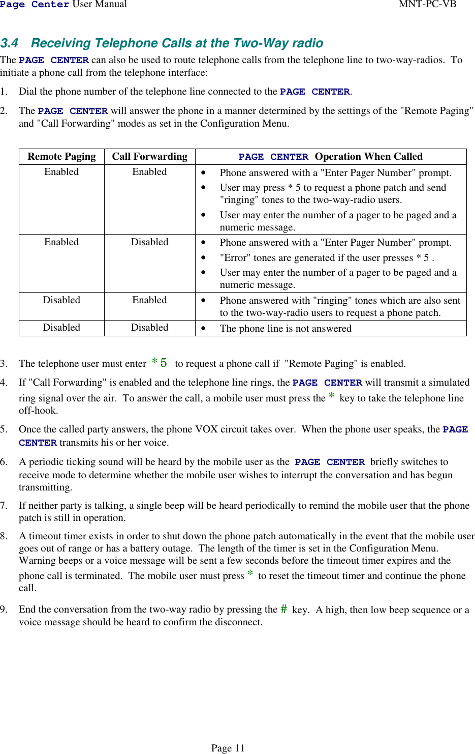 Page Center User Manual MNT-PC-VBPage 113.4  Receiving Telephone Calls at the Two-Way radioThe PAGE CENTER can also be used to route telephone calls from the telephone line to two-way-radios.  Toinitiate a phone call from the telephone interface:1. Dial the phone number of the telephone line connected to the PAGE CENTER.2. The PAGE CENTER will answer the phone in a manner determined by the settings of the &quot;Remote Paging&quot;and &quot;Call Forwarding&quot; modes as set in the Configuration Menu.Remote Paging Call Forwarding PAGE CENTER Operation When CalledEnabled Enabled • Phone answered with a &quot;Enter Pager Number&quot; prompt.• User may press * 5 to request a phone patch and send&quot;ringing&quot; tones to the two-way-radio users.• User may enter the number of a pager to be paged and anumeric message.Enabled Disabled • Phone answered with a &quot;Enter Pager Number&quot; prompt.• &quot;Error&quot; tones are generated if the user presses * 5 .• User may enter the number of a pager to be paged and anumeric message.Disabled Enabled • Phone answered with &quot;ringing&quot; tones which are also sentto the two-way-radio users to request a phone patch.Disabled Disabled • The phone line is not answered3. The telephone user must enter  *5 to request a phone call if  &quot;Remote Paging&quot; is enabled.4. If &quot;Call Forwarding&quot; is enabled and the telephone line rings, the PAGE CENTER will transmit a simulatedring signal over the air.  To answer the call, a mobile user must press the * key to take the telephone lineoff-hook.5. Once the called party answers, the phone VOX circuit takes over.  When the phone user speaks, the PAGECENTER transmits his or her voice.6. A periodic ticking sound will be heard by the mobile user as the  PAGE CENTER  briefly switches toreceive mode to determine whether the mobile user wishes to interrupt the conversation and has beguntransmitting.7. If neither party is talking, a single beep will be heard periodically to remind the mobile user that the phonepatch is still in operation.8. A timeout timer exists in order to shut down the phone patch automatically in the event that the mobile usergoes out of range or has a battery outage.  The length of the timer is set in the Configuration Menu.Warning beeps or a voice message will be sent a few seconds before the timeout timer expires and thephone call is terminated.  The mobile user must press * to reset the timeout timer and continue the phonecall.9. End the conversation from the two-way radio by pressing the # key.  A high, then low beep sequence or avoice message should be heard to confirm the disconnect.