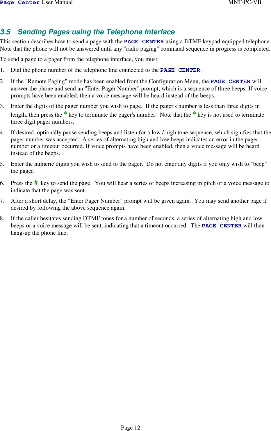 Page Center User Manual MNT-PC-VBPage 123.5  Sending Pages using the Telephone InterfaceThis section describes how to send a page with the PAGE CENTER using a DTMF keypad-equipped telephone.Note that the phone will not be answered until any &quot;radio paging&quot; command sequence in progress is completed.To send a page to a pager from the telephone interface, you must:1. Dial the phone number of the telephone line connected to the PAGE CENTER.2. If the &quot;Remote Paging&quot; mode has been enabled from the Configuration Menu, the PAGE CENTER willanswer the phone and send an &quot;Enter Pager Number&quot; prompt, which is a sequence of three beeps. If voiceprompts have been enabled, then a voice message will be heard instead of the beeps.3. Enter the digits of the pager number you wish to page.  If the pager&apos;s number is less than three digits inlength, then press the *key to terminate the pager&apos;s number.  Note that the *key is not used to terminatethree digit pager numbers.4. If desired, optionally pause sending beeps and listen for a low / high tone sequence, which signifies that thepager number was accepted.  A series of alternating high and low beeps indicates an error in the pagernumber or a timeout occurred. If voice prompts have been enabled, then a voice message will be heardinstead of the beeps.5. Enter the numeric digits you wish to send to the pager.  Do not enter any digits if you only wish to &quot;beep&quot;the pager.6. Press the # key to send the page.  You will hear a series of beeps increasing in pitch or a voice message toindicate that the page was sent.7. After a short delay, the &quot;Enter Pager Number&quot; prompt will be given again.  You may send another page ifdesired by following the above sequence again.8. If the caller hesitates sending DTMF tones for a number of seconds, a series of alternating high and lowbeeps or a voice message will be sent, indicating that a timeout occurred.  The PAGE CENTER will thenhang-up the phone line.