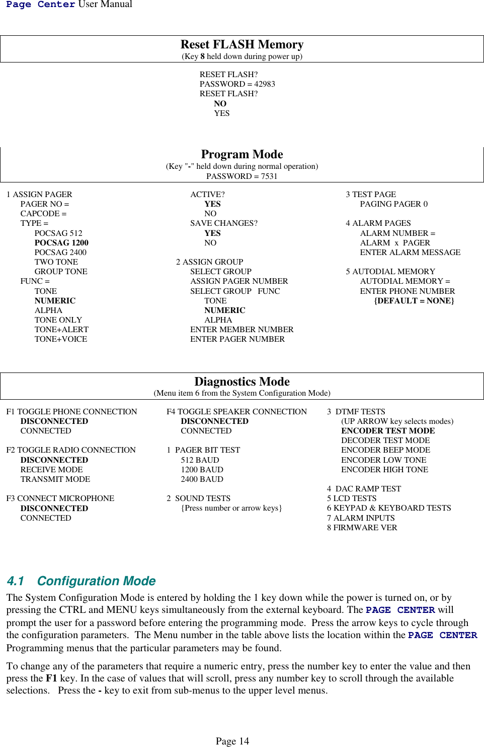 Page Center User ManualPage 14Reset FLASH Memory(Key 8 held down during power up)RESET FLASH?PASSWORD = 42983RESET FLASH?NOYESProgram Mode(Key &quot;-&quot; held down during normal operation)PASSWORD = 75311 ASSIGN PAGER     PAGER NO =     CAPCODE =     TYPE = POCSAG 512         POCSAG 1200         POCSAG 2400TWO TONEGROUP TONE     FUNC =         TONE         NUMERIC         ALPHATONE ONLYTONE+ALERTTONE+VOICEACTIVE?YESNO     SAVE CHANGES?YESNO2 ASSIGN GROUP     SELECT GROUPASSIGN PAGER NUMBERSELECT GROUP   FUNCTONE         NUMERIC         ALPHA     ENTER MEMBER NUMBER     ENTER PAGER NUMBER3 TEST PAGEPAGING PAGER 04 ALARM PAGES     ALARM NUMBER =     ALARM  x  PAGER     ENTER ALARM MESSAGE5 AUTODIAL MEMORYAUTODIAL MEMORY =ENTER PHONE NUMBER{DEFAULT = NONE}Diagnostics Mode(Menu item 6 from the System Configuration Mode)F1 TOGGLE PHONE CONNECTIONDISCONNECTEDCONNECTEDF2 TOGGLE RADIO CONNECTIONDISCONNECTEDRECEIVE MODETRANSMIT MODEF3 CONNECT MICROPHONEDISCONNECTEDCONNECTEDF4 TOGGLE SPEAKER CONNECTIONDISCONNECTEDCONNECTED1  PAGER BIT TEST512 BAUD1200 BAUD2400 BAUD2  SOUND TESTS{Press number or arrow keys}3  DTMF TESTS(UP ARROW key selects modes)ENCODER TEST MODEDECODER TEST MODEENCODER BEEP MODEENCODER LOW TONEENCODER HIGH TONE4  DAC RAMP TEST5 LCD TESTS6 KEYPAD &amp; KEYBOARD TESTS7 ALARM INPUTS8 FIRMWARE VER4.1 Configuration ModeThe System Configuration Mode is entered by holding the 1 key down while the power is turned on, or bypressing the CTRL and MENU keys simultaneously from the external keyboard. The PAGE CENTER willprompt the user for a password before entering the programming mode.  Press the arrow keys to cycle throughthe configuration parameters.  The Menu number in the table above lists the location within the PAGE CENTERProgramming menus that the particular parameters may be found.To change any of the parameters that require a numeric entry, press the number key to enter the value and thenpress the F1 key. In the case of values that will scroll, press any number key to scroll through the availableselections.   Press the - key to exit from sub-menus to the upper level menus.