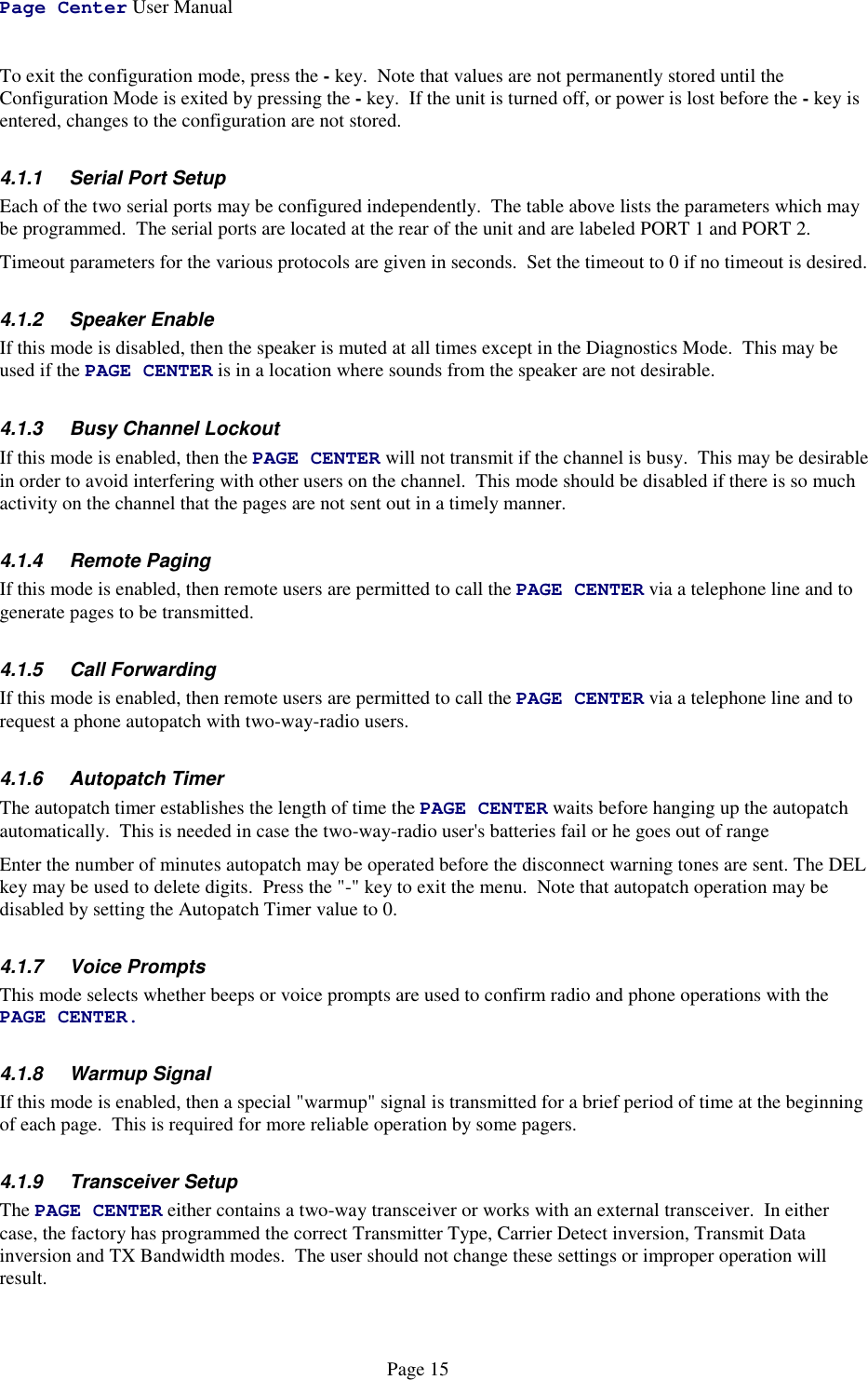 Page Center User ManualPage 15To exit the configuration mode, press the - key.  Note that values are not permanently stored until theConfiguration Mode is exited by pressing the - key.  If the unit is turned off, or power is lost before the - key isentered, changes to the configuration are not stored.4.1.1  Serial Port SetupEach of the two serial ports may be configured independently.  The table above lists the parameters which maybe programmed.  The serial ports are located at the rear of the unit and are labeled PORT 1 and PORT 2.Timeout parameters for the various protocols are given in seconds.  Set the timeout to 0 if no timeout is desired.4.1.2 Speaker EnableIf this mode is disabled, then the speaker is muted at all times except in the Diagnostics Mode.  This may beused if the PAGE CENTER is in a location where sounds from the speaker are not desirable.4.1.3  Busy Channel LockoutIf this mode is enabled, then the PAGE CENTER will not transmit if the channel is busy.  This may be desirablein order to avoid interfering with other users on the channel.  This mode should be disabled if there is so muchactivity on the channel that the pages are not sent out in a timely manner.4.1.4 Remote PagingIf this mode is enabled, then remote users are permitted to call the PAGE CENTER via a telephone line and togenerate pages to be transmitted.4.1.5 Call ForwardingIf this mode is enabled, then remote users are permitted to call the PAGE CENTER via a telephone line and torequest a phone autopatch with two-way-radio users.4.1.6 Autopatch TimerThe autopatch timer establishes the length of time the PAGE CENTER waits before hanging up the autopatchautomatically.  This is needed in case the two-way-radio user&apos;s batteries fail or he goes out of rangeEnter the number of minutes autopatch may be operated before the disconnect warning tones are sent. The DELkey may be used to delete digits.  Press the &quot;-&quot; key to exit the menu.  Note that autopatch operation may bedisabled by setting the Autopatch Timer value to 0.4.1.7 Voice PromptsThis mode selects whether beeps or voice prompts are used to confirm radio and phone operations with thePAGE CENTER.4.1.8 Warmup SignalIf this mode is enabled, then a special &quot;warmup&quot; signal is transmitted for a brief period of time at the beginningof each page.  This is required for more reliable operation by some pagers.4.1.9 Transceiver SetupThe PAGE CENTER either contains a two-way transceiver or works with an external transceiver.  In eithercase, the factory has programmed the correct Transmitter Type, Carrier Detect inversion, Transmit Datainversion and TX Bandwidth modes.  The user should not change these settings or improper operation willresult.