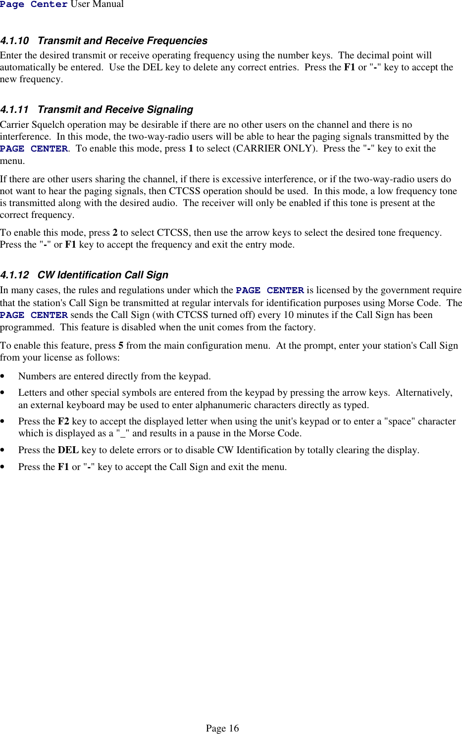 Page Center User ManualPage 164.1.10  Transmit and Receive FrequenciesEnter the desired transmit or receive operating frequency using the number keys.  The decimal point willautomatically be entered.  Use the DEL key to delete any correct entries.  Press the F1 or &quot;-&quot; key to accept thenew frequency.4.1.11  Transmit and Receive SignalingCarrier Squelch operation may be desirable if there are no other users on the channel and there is nointerference.  In this mode, the two-way-radio users will be able to hear the paging signals transmitted by thePAGE CENTER.  To enable this mode, press 1 to select (CARRIER ONLY).  Press the &quot;-&quot; key to exit themenu.If there are other users sharing the channel, if there is excessive interference, or if the two-way-radio users donot want to hear the paging signals, then CTCSS operation should be used.  In this mode, a low frequency toneis transmitted along with the desired audio.  The receiver will only be enabled if this tone is present at thecorrect frequency.To enable this mode, press 2 to select CTCSS, then use the arrow keys to select the desired tone frequency.Press the &quot;-&quot; or F1 key to accept the frequency and exit the entry mode.4.1.12  CW Identification Call SignIn many cases, the rules and regulations under which the PAGE CENTER is licensed by the government requirethat the station&apos;s Call Sign be transmitted at regular intervals for identification purposes using Morse Code.  ThePAGE CENTER sends the Call Sign (with CTCSS turned off) every 10 minutes if the Call Sign has beenprogrammed.  This feature is disabled when the unit comes from the factory.To enable this feature, press 5 from the main configuration menu.  At the prompt, enter your station&apos;s Call Signfrom your license as follows:• Numbers are entered directly from the keypad.• Letters and other special symbols are entered from the keypad by pressing the arrow keys.  Alternatively,an external keyboard may be used to enter alphanumeric characters directly as typed.• Press the F2 key to accept the displayed letter when using the unit&apos;s keypad or to enter a &quot;space&quot; characterwhich is displayed as a &quot;_&quot; and results in a pause in the Morse Code.• Press the DEL key to delete errors or to disable CW Identification by totally clearing the display.• Press the F1 or &quot;-&quot; key to accept the Call Sign and exit the menu.