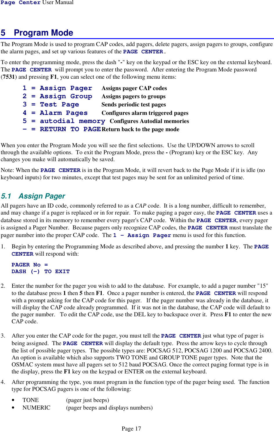 Page Center User ManualPage 175 Program ModeThe Program Mode is used to program CAP codes, add pagers, delete pagers, assign pagers to groups, configurethe alarm pages, and set up various features of the PAGE CENTER.To enter the programming mode, press the dash &quot;-&quot; key on the keypad or the ESC key on the external keyboard.The PAGE CENTER  will prompt you to enter the password.  After entering the Program Mode password(7531) and pressing F1, you can select one of the following menu items:1 = Assign Pager Assigns pager CAP codes2 = Assign Group Assigns pagers to groups3 = Test Page Sends periodic test pages4 = Alarm Pages Configures alarm triggered pages5 = autodial memory Configures Autodial memories- = RETURN TO PAGEReturn back to the page modeWhen you enter the Program Mode you will see the first selections.  Use the UP/DOWN arrows to scrollthrough the available options.  To exit the Program Mode, press the - (Program) key or the ESC key.  Anychanges you make will automatically be saved.Note: When the PAGE CENTER is in the Program Mode, it will revert back to the Page Mode if it is idle (nokeyboard inputs) for two minutes, except that test pages may be sent for an unlimited period of time.5.1 Assign PagerAll pagers have an ID code, commonly referred to as a CAP code.  It is a long number, difficult to remember,and may change if a pager is replaced or in for repair.  To make paging a pager easy, the PAGE CENTER uses adatabase stored in its memory to remember every pager&apos;s CAP code.  Within the PAGE CENTER, every pageris assigned a Pager Number.  Because pagers only recognize CAP codes, the PAGE CENTER must translate thepager number into the proper CAP code.  The 1 - Assign Pager menu is used for this function.1. Begin by entering the Programming Mode as described above, and pressing the number 1 key.  The PAGECENTER will respond with:PAGER No =DASH (-) TO EXIT2. Enter the number for the pager you wish to add to the database.  For example, to add a pager number &quot;15&quot;to the database press 1 then 5 then F1.  Once a pager number is entered, the PAGE CENTER will respondwith a prompt asking for the CAP code for this pager.   If the pager number was already in the database, itwill display the CAP code already programmed.  If it was not in the database, the CAP code will default tothe pager number.   To edit the CAP code, use the DEL key to backspace over it.  Press F1 to enter the newCAP code.3. After you enter the CAP code for the pager, you must tell the PAGE CENTER just what type of pager isbeing assigned.  The PAGE CENTER will display the default type.  Press the arrow keys to cycle throughthe list of possible pager types.  The possible types are: POCSAG 512, POCSAG 1200 and POCSAG 2400.An option is available which also supports TWO TONE and GROUP TONE pager types.  Note that theOSMAC system must have all pagers set to 512 baud POCSAG. Once the correct paging format type is inthe display, press the F1 key on the keypad or ENTER on the external keyboard.4. After programming the type, you must program in the function type of the pager being used.  The functiontype for POCSAG pagers is one of the following:• TONE  (pager just beeps)• NUMERIC  (pager beeps and displays numbers)