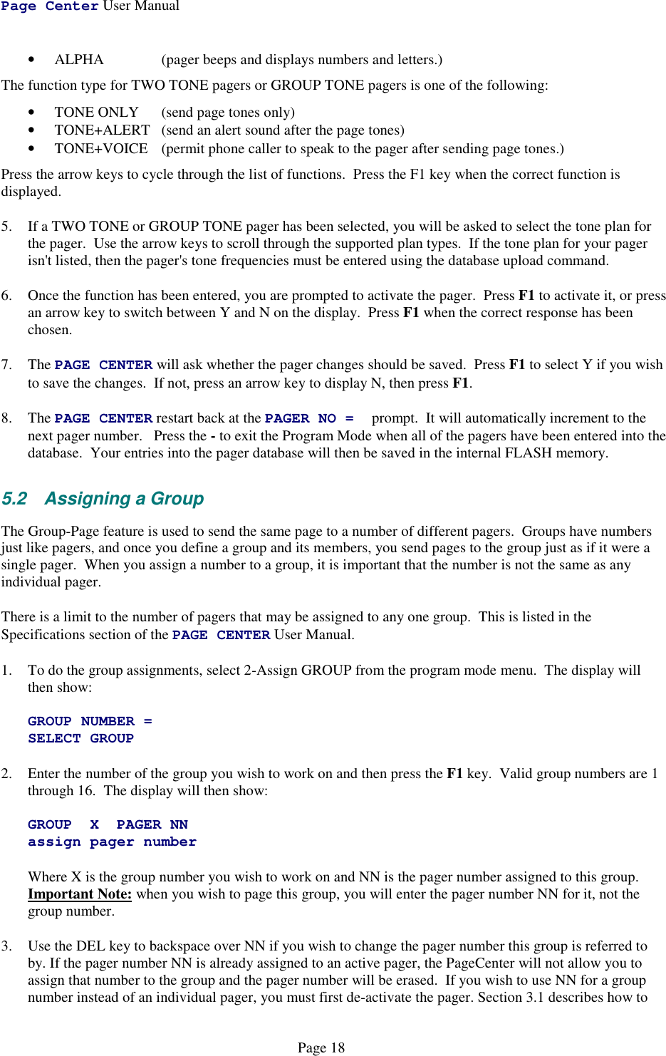 Page Center User ManualPage 18• ALPHA  (pager beeps and displays numbers and letters.)The function type for TWO TONE pagers or GROUP TONE pagers is one of the following:• TONE ONLY  (send page tones only)• TONE+ALERT  (send an alert sound after the page tones)• TONE+VOICE  (permit phone caller to speak to the pager after sending page tones.)Press the arrow keys to cycle through the list of functions.  Press the F1 key when the correct function isdisplayed.5. If a TWO TONE or GROUP TONE pager has been selected, you will be asked to select the tone plan forthe pager.  Use the arrow keys to scroll through the supported plan types.  If the tone plan for your pagerisn&apos;t listed, then the pager&apos;s tone frequencies must be entered using the database upload command.6. Once the function has been entered, you are prompted to activate the pager.  Press F1 to activate it, or pressan arrow key to switch between Y and N on the display.  Press F1 when the correct response has beenchosen.7. The PAGE CENTER will ask whether the pager changes should be saved.  Press F1 to select Y if you wishto save the changes.  If not, press an arrow key to display N, then press F1.8. The PAGE CENTER restart back at the PAGER NO = prompt.  It will automatically increment to thenext pager number.   Press the - to exit the Program Mode when all of the pagers have been entered into thedatabase.  Your entries into the pager database will then be saved in the internal FLASH memory.5.2 Assigning a GroupThe Group-Page feature is used to send the same page to a number of different pagers.  Groups have numbersjust like pagers, and once you define a group and its members, you send pages to the group just as if it were asingle pager.  When you assign a number to a group, it is important that the number is not the same as anyindividual pager.There is a limit to the number of pagers that may be assigned to any one group.  This is listed in theSpecifications section of the PAGE CENTER User Manual.1. To do the group assignments, select 2-Assign GROUP from the program mode menu.  The display willthen show:GROUP NUMBER =SELECT GROUP2. Enter the number of the group you wish to work on and then press the F1 key.  Valid group numbers are 1through 16.  The display will then show:GROUP X PAGER NNassign pager numberWhere X is the group number you wish to work on and NN is the pager number assigned to this group.Important Note: when you wish to page this group, you will enter the pager number NN for it, not thegroup number.3. Use the DEL key to backspace over NN if you wish to change the pager number this group is referred toby. If the pager number NN is already assigned to an active pager, the PageCenter will not allow you toassign that number to the group and the pager number will be erased.  If you wish to use NN for a groupnumber instead of an individual pager, you must first de-activate the pager. Section 3.1 describes how to