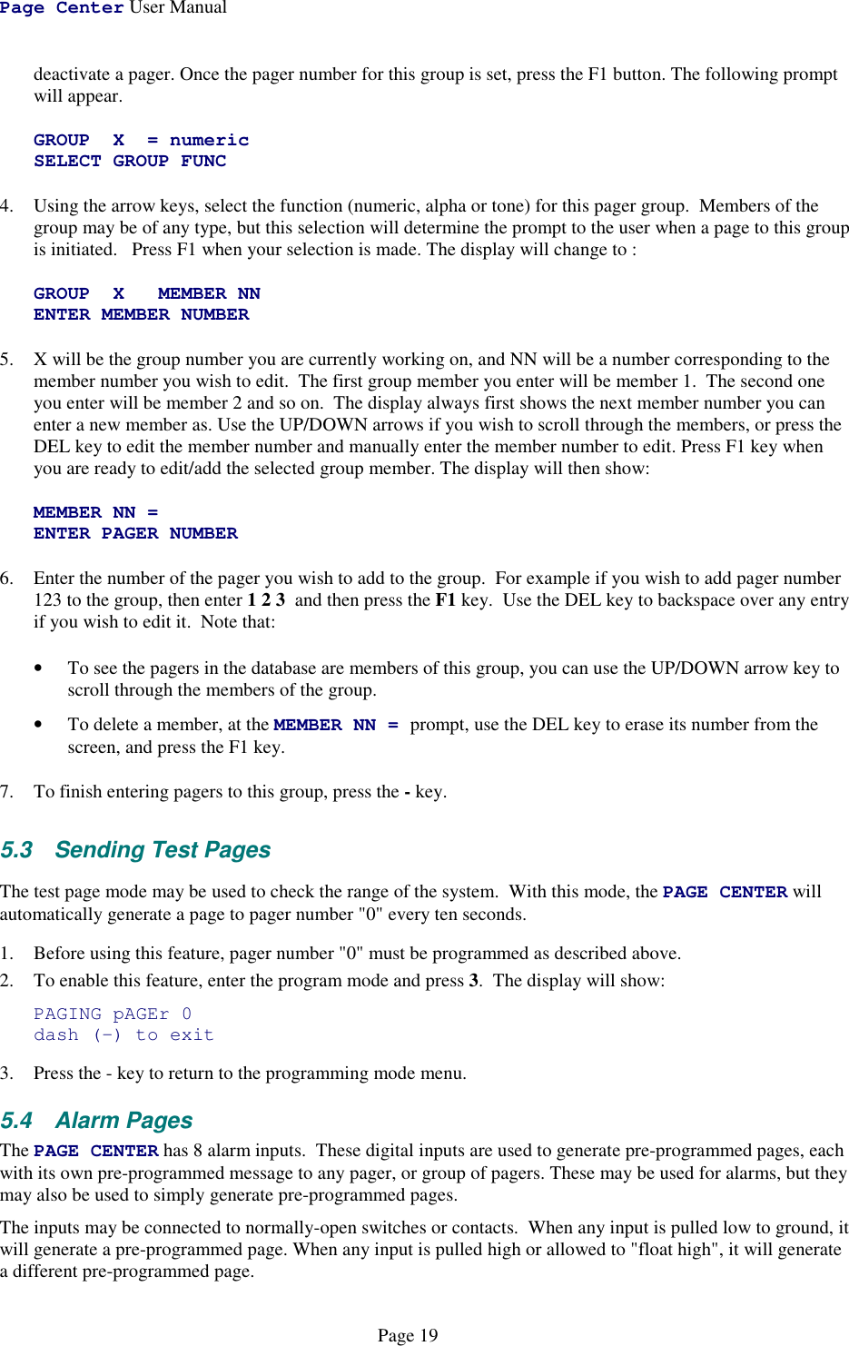 Page Center User ManualPage 19deactivate a pager. Once the pager number for this group is set, press the F1 button. The following promptwill appear.GROUP X = numericSELECT GROUP FUNC4. Using the arrow keys, select the function (numeric, alpha or tone) for this pager group.  Members of thegroup may be of any type, but this selection will determine the prompt to the user when a page to this groupis initiated.   Press F1 when your selection is made. The display will change to :GROUP X MEMBER NNENTER MEMBER NUMBER5. X will be the group number you are currently working on, and NN will be a number corresponding to themember number you wish to edit.  The first group member you enter will be member 1.  The second oneyou enter will be member 2 and so on.  The display always first shows the next member number you canenter a new member as. Use the UP/DOWN arrows if you wish to scroll through the members, or press theDEL key to edit the member number and manually enter the member number to edit. Press F1 key whenyou are ready to edit/add the selected group member. The display will then show:MEMBER NN =ENTER PAGER NUMBER6. Enter the number of the pager you wish to add to the group.  For example if you wish to add pager number123 to the group, then enter 1 2 3  and then press the F1 key.  Use the DEL key to backspace over any entryif you wish to edit it.  Note that:• To see the pagers in the database are members of this group, you can use the UP/DOWN arrow key toscroll through the members of the group.• To delete a member, at the MEMBER NN = prompt, use the DEL key to erase its number from thescreen, and press the F1 key.7. To finish entering pagers to this group, press the - key.5.3 Sending Test PagesThe test page mode may be used to check the range of the system.  With this mode, the PAGE CENTER willautomatically generate a page to pager number &quot;0&quot; every ten seconds.1. Before using this feature, pager number &quot;0&quot; must be programmed as described above.2. To enable this feature, enter the program mode and press 3.  The display will show:PAGING pAGEr 0dash (-) to exit3. Press the - key to return to the programming mode menu.5.4 Alarm PagesThe PAGE CENTER has 8 alarm inputs.  These digital inputs are used to generate pre-programmed pages, eachwith its own pre-programmed message to any pager, or group of pagers. These may be used for alarms, but theymay also be used to simply generate pre-programmed pages.The inputs may be connected to normally-open switches or contacts.  When any input is pulled low to ground, itwill generate a pre-programmed page. When any input is pulled high or allowed to &quot;float high&quot;, it will generatea different pre-programmed page.