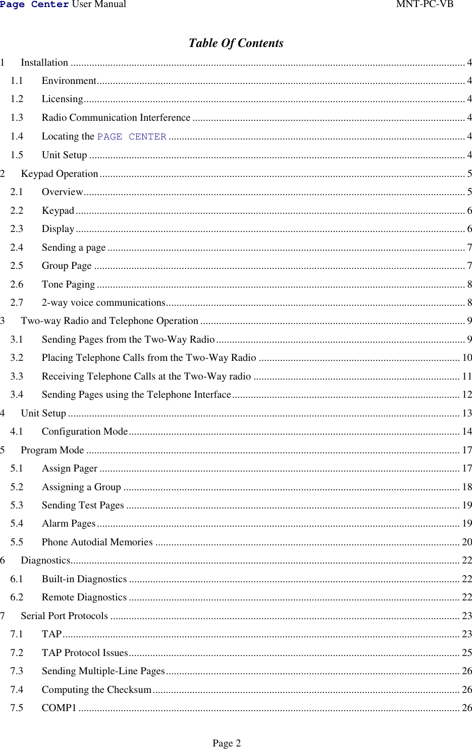 Page Center User Manual MNT-PC-VBPage 2Table Of Contents1 Installation ..................................................................................................................................................... 41.1 Environment........................................................................................................................................... 41.2 Licensing................................................................................................................................................ 41.3 Radio Communication Interference ....................................................................................................... 41.4 Locating the PAGE CENTER ................................................................................................................ 41.5 Unit Setup .............................................................................................................................................. 42 Keypad Operation.......................................................................................................................................... 52.1 Overview................................................................................................................................................ 52.2 Keypad................................................................................................................................................... 62.3 Display................................................................................................................................................... 62.4 Sending a page ....................................................................................................................................... 72.5 Group Page ............................................................................................................................................ 72.6 Tone Paging ........................................................................................................................................... 82.7 2-way voice communications................................................................................................................. 83 Two-way Radio and Telephone Operation .................................................................................................... 93.1 Sending Pages from the Two-Way Radio.............................................................................................. 93.2 Placing Telephone Calls from the Two-Way Radio ............................................................................ 103.3 Receiving Telephone Calls at the Two-Way radio .............................................................................. 113.4 Sending Pages using the Telephone Interface...................................................................................... 124 Unit Setup .................................................................................................................................................... 134.1 Configuration Mode............................................................................................................................. 145 Program Mode ............................................................................................................................................. 175.1 Assign Pager ........................................................................................................................................ 175.2 Assigning a Group ............................................................................................................................... 185.3 Sending Test Pages .............................................................................................................................. 195.4 Alarm Pages......................................................................................................................................... 195.5 Phone Autodial Memories ................................................................................................................... 206 Diagnostics................................................................................................................................................... 226.1 Built-in Diagnostics ............................................................................................................................. 226.2 Remote Diagnostics ............................................................................................................................. 227 Serial Port Protocols .................................................................................................................................... 237.1 TAP...................................................................................................................................................... 237.2 TAP Protocol Issues............................................................................................................................. 257.3 Sending Multiple-Line Pages............................................................................................................... 267.4 Computing the Checksum.................................................................................................................... 267.5 COMP1................................................................................................................................................ 26