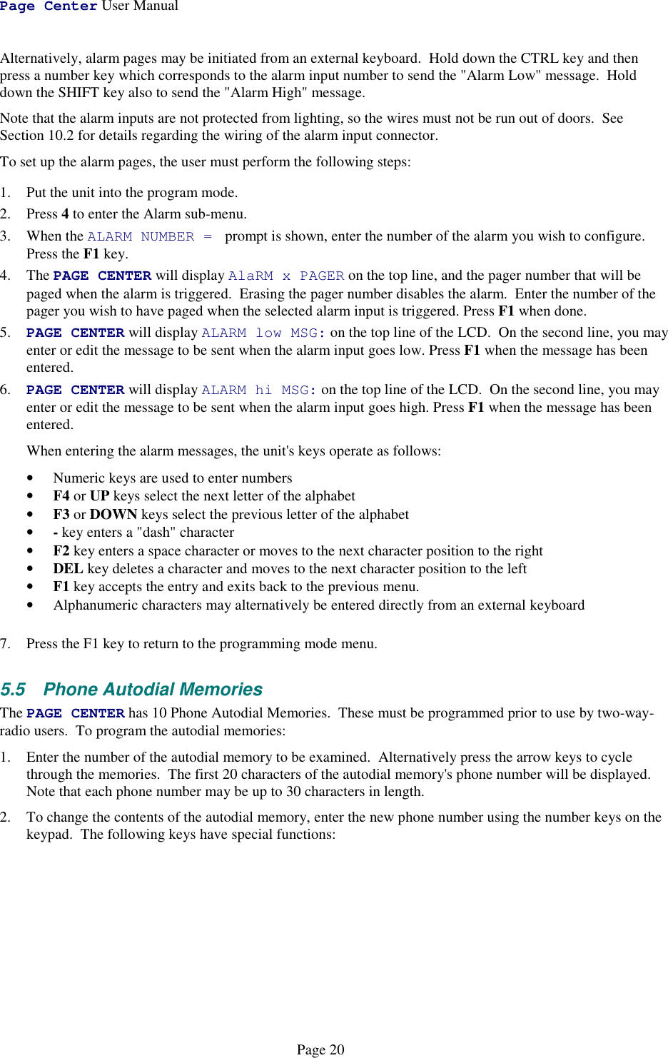 Page Center User ManualPage 20Alternatively, alarm pages may be initiated from an external keyboard.  Hold down the CTRL key and thenpress a number key which corresponds to the alarm input number to send the &quot;Alarm Low&quot; message.  Holddown the SHIFT key also to send the &quot;Alarm High&quot; message.Note that the alarm inputs are not protected from lighting, so the wires must not be run out of doors.  SeeSection 10.2 for details regarding the wiring of the alarm input connector.To set up the alarm pages, the user must perform the following steps:1. Put the unit into the program mode.2. Press 4 to enter the Alarm sub-menu.3. When the ALARM NUMBER =  prompt is shown, enter the number of the alarm you wish to configure.Press the F1 key.4. The PAGE CENTER will display AlaRM x PAGER on the top line, and the pager number that will bepaged when the alarm is triggered.  Erasing the pager number disables the alarm.  Enter the number of thepager you wish to have paged when the selected alarm input is triggered. Press F1 when done.5. PAGE CENTER will display ALARM low MSG: on the top line of the LCD.  On the second line, you mayenter or edit the message to be sent when the alarm input goes low. Press F1 when the message has beenentered.6. PAGE CENTER will display ALARM hi MSG: on the top line of the LCD.  On the second line, you mayenter or edit the message to be sent when the alarm input goes high. Press F1 when the message has beenentered.When entering the alarm messages, the unit&apos;s keys operate as follows:• Numeric keys are used to enter numbers• F4 or UP keys select the next letter of the alphabet• F3 or DOWN keys select the previous letter of the alphabet• - key enters a &quot;dash&quot; character• F2 key enters a space character or moves to the next character position to the right• DEL key deletes a character and moves to the next character position to the left• F1 key accepts the entry and exits back to the previous menu.• Alphanumeric characters may alternatively be entered directly from an external keyboard7. Press the F1 key to return to the programming mode menu.5.5  Phone Autodial MemoriesThe PAGE CENTER has 10 Phone Autodial Memories.  These must be programmed prior to use by two-way-radio users.  To program the autodial memories:1. Enter the number of the autodial memory to be examined.  Alternatively press the arrow keys to cyclethrough the memories.  The first 20 characters of the autodial memory&apos;s phone number will be displayed.Note that each phone number may be up to 30 characters in length.2. To change the contents of the autodial memory, enter the new phone number using the number keys on thekeypad.  The following keys have special functions: