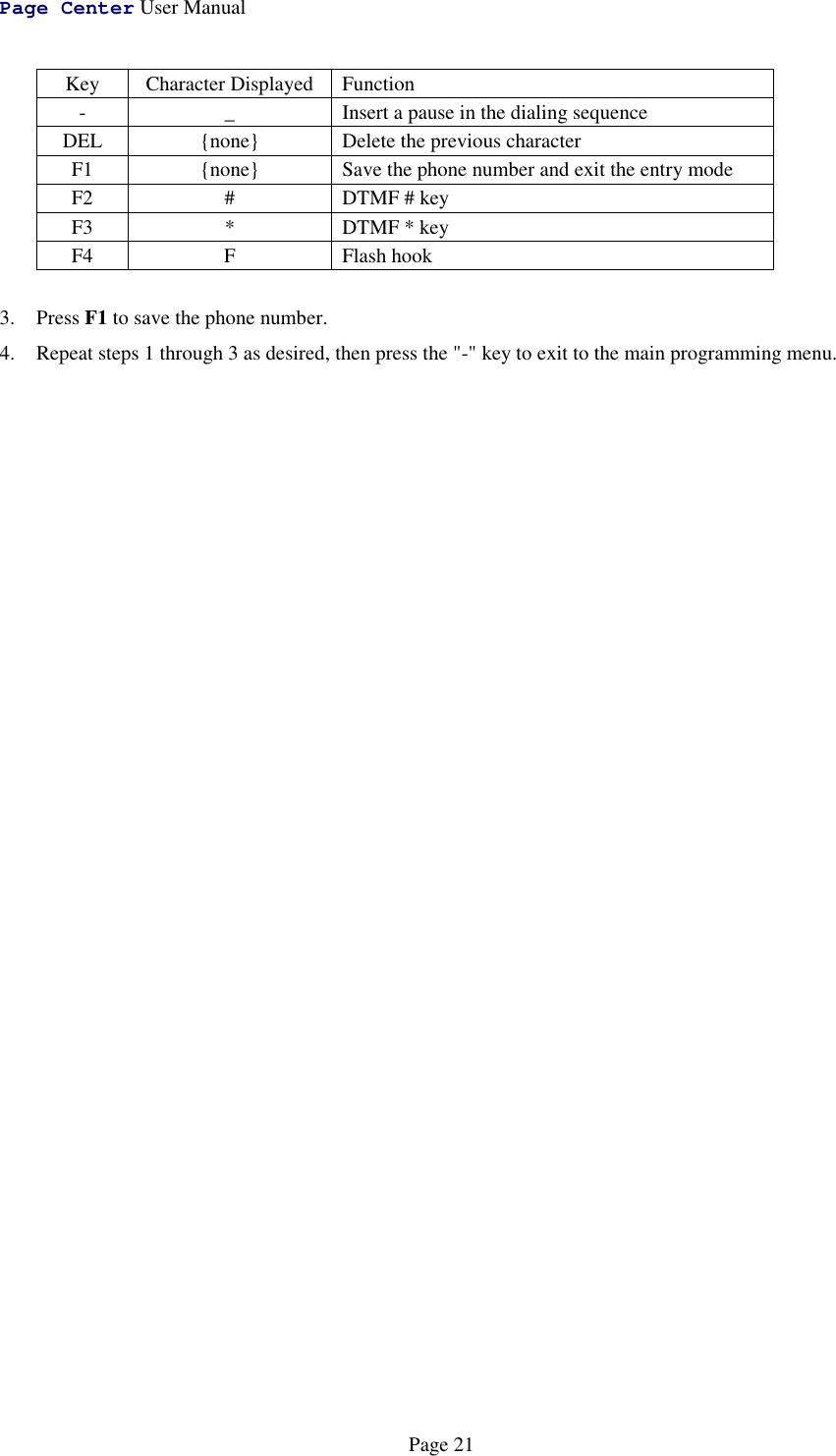 Page Center User ManualPage 21Key Character Displayed Function- _ Insert a pause in the dialing sequenceDEL {none} Delete the previous characterF1 {none} Save the phone number and exit the entry modeF2 # DTMF # keyF3 * DTMF * keyF4 F Flash hook3. Press F1 to save the phone number.4. Repeat steps 1 through 3 as desired, then press the &quot;-&quot; key to exit to the main programming menu.