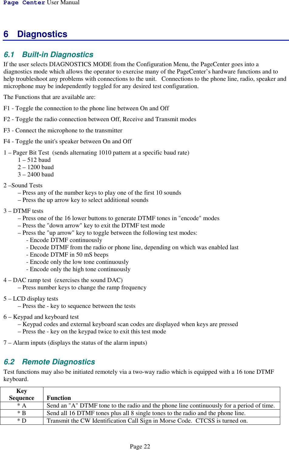 Page Center User ManualPage 226 Diagnostics6.1 Built-in DiagnosticsIf the user selects DIAGNOSTICS MODE from the Configuration Menu, the PageCenter goes into adiagnostics mode which allows the operator to exercise many of the PageCenter’s hardware functions and tohelp troubleshoot any problems with connections to the unit.   Connections to the phone line, radio, speaker andmicrophone may be independently toggled for any desired test configuration.The Functions that are available are:F1 - Toggle the connection to the phone line between On and OffF2 - Toggle the radio connection between Off, Receive and Transmit modesF3 - Connect the microphone to the transmitterF4 - Toggle the unit&apos;s speaker between On and Off1 – Pager Bit Test  (sends alternating 1010 pattern at a specific baud rate)1 – 512 baud2 – 1200 baud3 – 2400 baud2 –Sound Tests– Press any of the number keys to play one of the first 10 sounds– Press the up arrow key to select additional sounds3 – DTMF tests– Press one of the 16 lower buttons to generate DTMF tones in &quot;encode&quot; modes– Press the &quot;down arrow&quot; key to exit the DTMF test mode– Press the &quot;up arrow&quot; key to toggle between the following test modes:- Encode DTMF continuously- Decode DTMF from the radio or phone line, depending on which was enabled last- Encode DTMF in 50 mS beeps- Encode only the low tone continuously- Encode only the high tone continuously4 – DAC ramp test  (exercises the sound DAC)– Press number keys to change the ramp frequency5 – LCD display tests– Press the - key to sequence between the tests6 – Keypad and keyboard test– Keypad codes and external keyboard scan codes are displayed when keys are pressed– Press the - key on the keypad twice to exit this test mode7 – Alarm inputs (displays the status of the alarm inputs)6.2 Remote DiagnosticsTest functions may also be initiated remotely via a two-way radio which is equipped with a 16 tone DTMFkeyboard.KeySequence Function* A Send an &quot;A&quot; DTMF tone to the radio and the phone line continuously for a period of time.* B Send all 16 DTMF tones plus all 8 single tones to the radio and the phone line.* D Transmit the CW Identification Call Sign in Morse Code.  CTCSS is turned on.