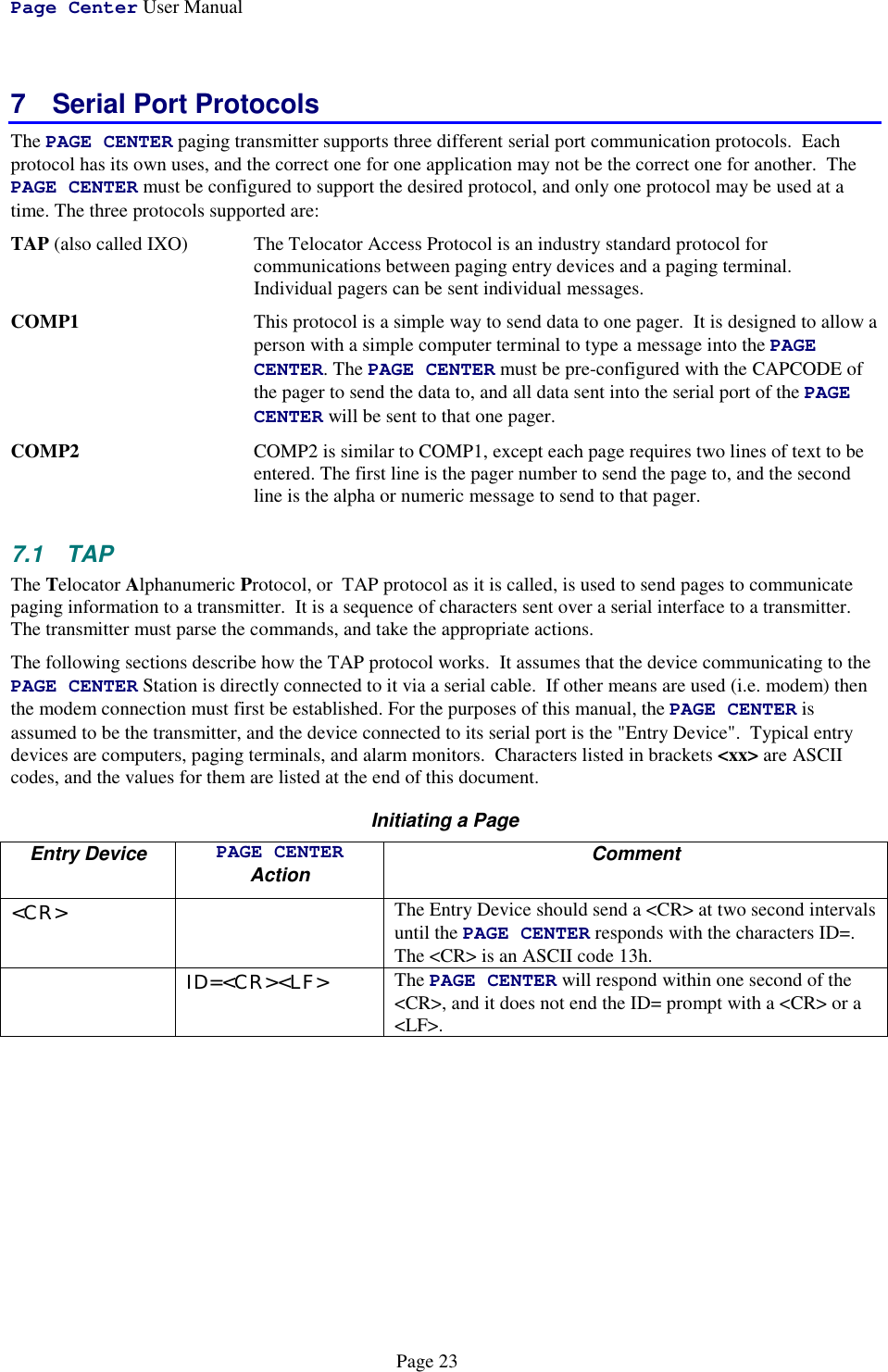 Page Center User ManualPage 237  Serial Port ProtocolsThe PAGE CENTER paging transmitter supports three different serial port communication protocols.  Eachprotocol has its own uses, and the correct one for one application may not be the correct one for another.  ThePAGE CENTER must be configured to support the desired protocol, and only one protocol may be used at atime. The three protocols supported are:TAP (also called IXO) The Telocator Access Protocol is an industry standard protocol forcommunications between paging entry devices and a paging terminal.Individual pagers can be sent individual messages.COMP1 This protocol is a simple way to send data to one pager.  It is designed to allow aperson with a simple computer terminal to type a message into the PAGECENTER. The PAGE CENTER must be pre-configured with the CAPCODE ofthe pager to send the data to, and all data sent into the serial port of the PAGECENTER will be sent to that one pager.COMP2 COMP2 is similar to COMP1, except each page requires two lines of text to beentered. The first line is the pager number to send the page to, and the secondline is the alpha or numeric message to send to that pager.7.1 TAPThe Telocator Alphanumeric Protocol, or  TAP protocol as it is called, is used to send pages to communicatepaging information to a transmitter.  It is a sequence of characters sent over a serial interface to a transmitter.The transmitter must parse the commands, and take the appropriate actions.The following sections describe how the TAP protocol works.  It assumes that the device communicating to thePAGE CENTER Station is directly connected to it via a serial cable.  If other means are used (i.e. modem) thenthe modem connection must first be established. For the purposes of this manual, the PAGE CENTER isassumed to be the transmitter, and the device connected to its serial port is the &quot;Entry Device&quot;.  Typical entrydevices are computers, paging terminals, and alarm monitors.  Characters listed in brackets &lt;xx&gt; are ASCIIcodes, and the values for them are listed at the end of this document.Initiating a PageEntry Device PAGE CENTERAction Comment&lt;CR&gt; The Entry Device should send a &lt;CR&gt; at two second intervalsuntil the PAGE CENTER responds with the characters ID=.The &lt;CR&gt; is an ASCII code 13h.ID=&lt;CR&gt;&lt;LF&gt; The PAGE CENTER will respond within one second of the&lt;CR&gt;, and it does not end the ID= prompt with a &lt;CR&gt; or a&lt;LF&gt;.