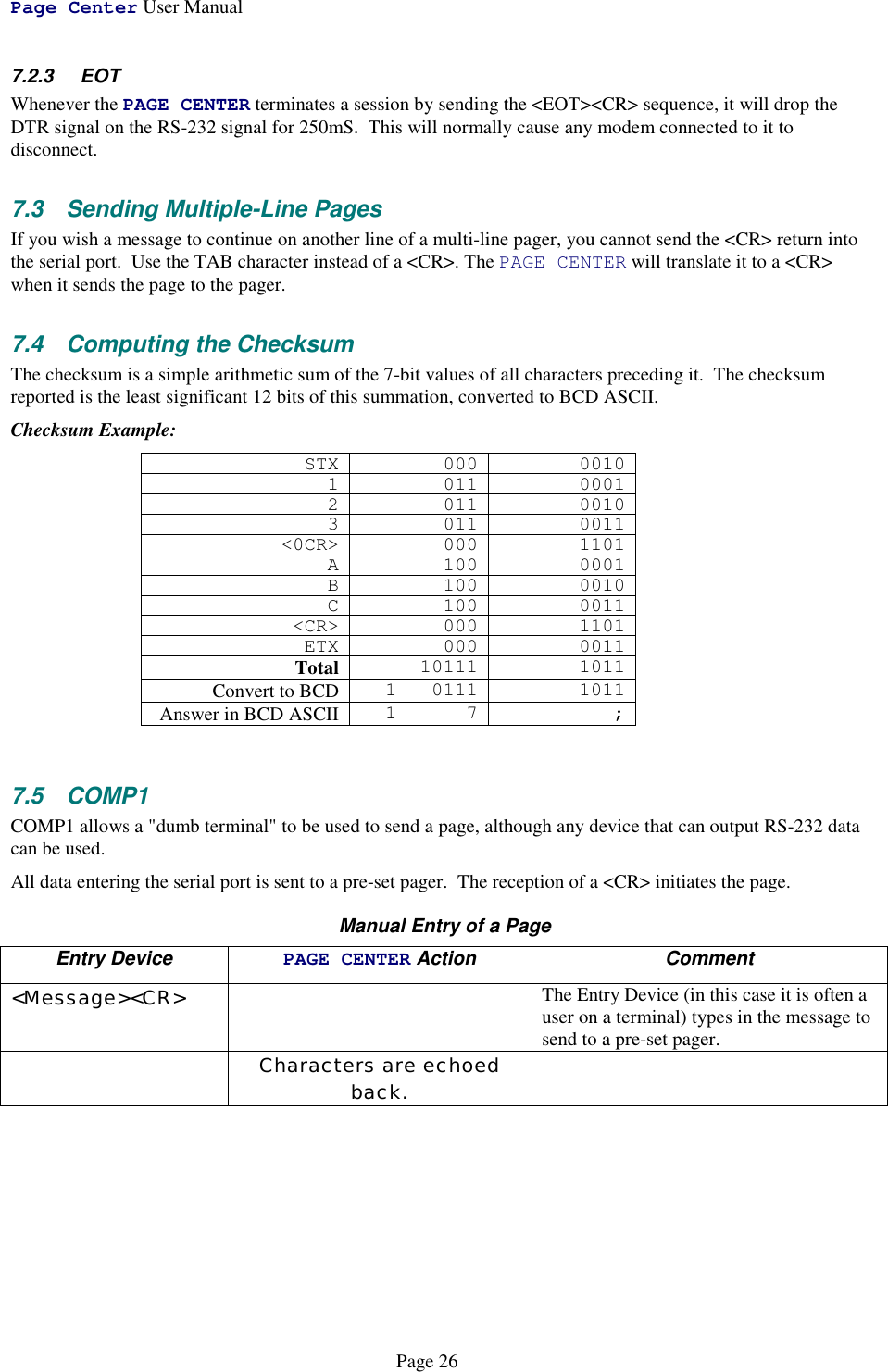 Page Center User ManualPage 267.2.3 EOTWhenever the PAGE CENTER terminates a session by sending the &lt;EOT&gt;&lt;CR&gt; sequence, it will drop theDTR signal on the RS-232 signal for 250mS.  This will normally cause any modem connected to it todisconnect.7.3 Sending Multiple-Line PagesIf you wish a message to continue on another line of a multi-line pager, you cannot send the &lt;CR&gt; return intothe serial port.  Use the TAB character instead of a &lt;CR&gt;. The PAGE CENTER will translate it to a &lt;CR&gt;when it sends the page to the pager.7.4  Computing the ChecksumThe checksum is a simple arithmetic sum of the 7-bit values of all characters preceding it.  The checksumreported is the least significant 12 bits of this summation, converted to BCD ASCII.Checksum Example:STX 000 00101 011 00012 011 00103 011 0011&lt;0CR&gt; 000 1101A 100 0001B 100 0010C 100 0011&lt;CR&gt; 000 1101ETX 000 0011Total 10111 1011Convert to BCD 1 0111 1011Answer in BCD ASCII 17 ;7.5 COMP1COMP1 allows a &quot;dumb terminal&quot; to be used to send a page, although any device that can output RS-232 datacan be used.All data entering the serial port is sent to a pre-set pager.  The reception of a &lt;CR&gt; initiates the page.Manual Entry of a PageEntry Device PAGE CENTER Action Comment&lt;Message&gt;&lt;CR&gt; The Entry Device (in this case it is often auser on a terminal) types in the message tosend to a pre-set pager.Characters are echoedback.