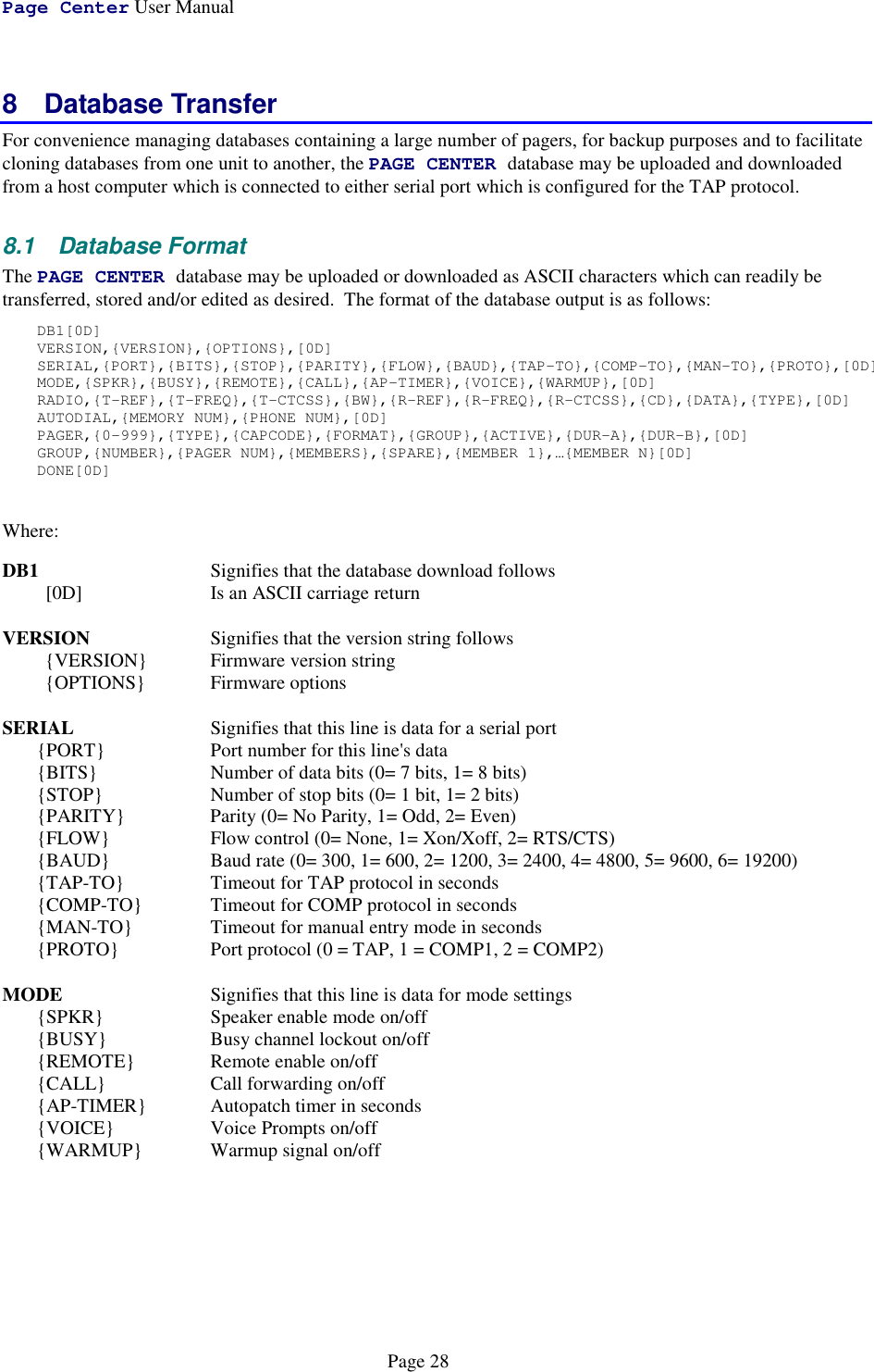 Page Center User ManualPage 288 Database TransferFor convenience managing databases containing a large number of pagers, for backup purposes and to facilitatecloning databases from one unit to another, the PAGE CENTER database may be uploaded and downloadedfrom a host computer which is connected to either serial port which is configured for the TAP protocol.8.1 Database FormatThe PAGE CENTER database may be uploaded or downloaded as ASCII characters which can readily betransferred, stored and/or edited as desired.  The format of the database output is as follows:DB1[0D]VERSION,{VERSION},{OPTIONS},[0D]SERIAL,{PORT},{BITS},{STOP},{PARITY},{FLOW},{BAUD},{TAP-TO},{COMP-TO},{MAN-TO},{PROTO},[0D]MODE,{SPKR},{BUSY},{REMOTE},{CALL},{AP-TIMER},{VOICE},{WARMUP},[0D]RADIO,{T-REF},{T-FREQ},{T-CTCSS},{BW},{R-REF},{R-FREQ},{R-CTCSS},{CD},{DATA},{TYPE},[0D]AUTODIAL,{MEMORY NUM},{PHONE NUM},[0D]PAGER,{0-999},{TYPE},{CAPCODE},{FORMAT},{GROUP},{ACTIVE},{DUR-A},{DUR-B},[0D]GROUP,{NUMBER},{PAGER NUM},{MEMBERS},{SPARE},{MEMBER 1},…{MEMBER N}[0D]DONE[0D]Where:DB1 Signifies that the database download follows[0D] Is an ASCII carriage returnVERSION Signifies that the version string follows{VERSION} Firmware version string{OPTIONS} Firmware optionsSERIAL Signifies that this line is data for a serial port{PORT} Port number for this line&apos;s data{BITS} Number of data bits (0= 7 bits, 1= 8 bits){STOP} Number of stop bits (0= 1 bit, 1= 2 bits){PARITY} Parity (0= No Parity, 1= Odd, 2= Even){FLOW} Flow control (0= None, 1= Xon/Xoff, 2= RTS/CTS){BAUD} Baud rate (0= 300, 1= 600, 2= 1200, 3= 2400, 4= 4800, 5= 9600, 6= 19200){TAP-TO} Timeout for TAP protocol in seconds{COMP-TO} Timeout for COMP protocol in seconds{MAN-TO} Timeout for manual entry mode in seconds{PROTO} Port protocol (0 = TAP, 1 = COMP1, 2 = COMP2)MODE Signifies that this line is data for mode settings{SPKR} Speaker enable mode on/off{BUSY} Busy channel lockout on/off{REMOTE} Remote enable on/off{CALL} Call forwarding on/off{AP-TIMER} Autopatch timer in seconds{VOICE} Voice Prompts on/off{WARMUP} Warmup signal on/off