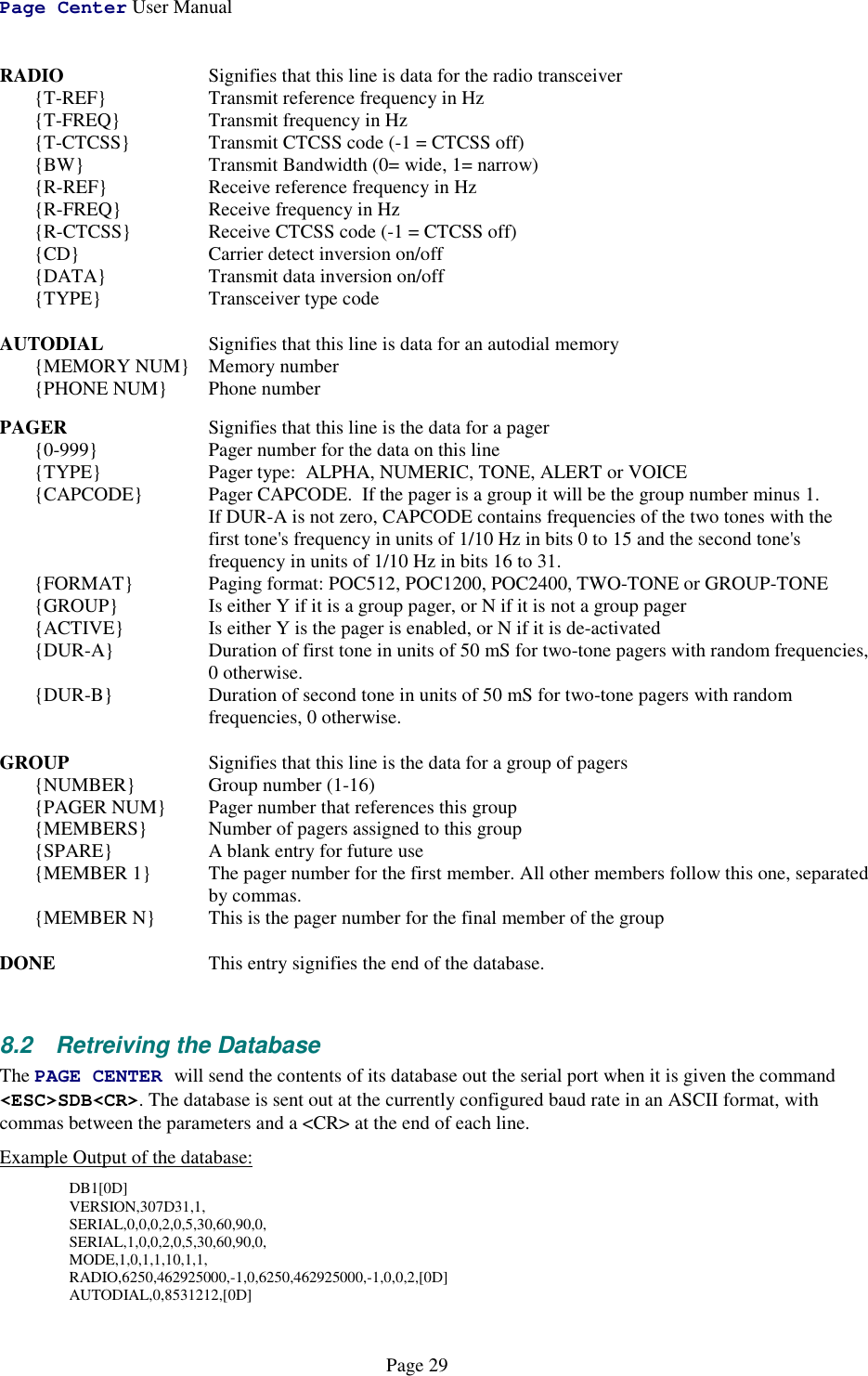 Page Center User ManualPage 29RADIO Signifies that this line is data for the radio transceiver{T-REF} Transmit reference frequency in Hz{T-FREQ} Transmit frequency in Hz{T-CTCSS} Transmit CTCSS code (-1 = CTCSS off){BW} Transmit Bandwidth (0= wide, 1= narrow){R-REF} Receive reference frequency in Hz{R-FREQ} Receive frequency in Hz{R-CTCSS} Receive CTCSS code (-1 = CTCSS off){CD} Carrier detect inversion on/off{DATA} Transmit data inversion on/off{TYPE} Transceiver type codeAUTODIAL Signifies that this line is data for an autodial memory{MEMORY NUM} Memory number{PHONE NUM} Phone numberPAGER Signifies that this line is the data for a pager{0-999}  Pager number for the data on this line{TYPE} Pager type:  ALPHA, NUMERIC, TONE, ALERT or VOICE{CAPCODE} Pager CAPCODE.  If the pager is a group it will be the group number minus 1.  If DUR-A is not zero, CAPCODE contains frequencies of the two tones with the  first tone&apos;s frequency in units of 1/10 Hz in bits 0 to 15 and the second tone&apos;s  frequency in units of 1/10 Hz in bits 16 to 31.{FORMAT} Paging format: POC512, POC1200, POC2400, TWO-TONE or GROUP-TONE{GROUP} Is either Y if it is a group pager, or N if it is not a group pager{ACTIVE} Is either Y is the pager is enabled, or N if it is de-activated{DUR-A} Duration of first tone in units of 50 mS for two-tone pagers with random frequencies, 0 otherwise.{DUR-B} Duration of second tone in units of 50 mS for two-tone pagers with random  frequencies, 0 otherwise.GROUP Signifies that this line is the data for a group of pagers{NUMBER}  Group number (1-16){PAGER NUM} Pager number that references this group{MEMBERS} Number of pagers assigned to this group{SPARE} A blank entry for future use{MEMBER 1} The pager number for the first member. All other members follow this one, separated    by commas.{MEMBER N} This is the pager number for the final member of the groupDONE This entry signifies the end of the database.8.2  Retreiving the DatabaseThe PAGE CENTER will send the contents of its database out the serial port when it is given the command&lt;ESC&gt;SDB&lt;CR&gt;. The database is sent out at the currently configured baud rate in an ASCII format, withcommas between the parameters and a &lt;CR&gt; at the end of each line.  Example Output of the database:DB1[0D]VERSION,307D31,1,SERIAL,0,0,0,2,0,5,30,60,90,0,SERIAL,1,0,0,2,0,5,30,60,90,0,MODE,1,0,1,1,10,1,1,RADIO,6250,462925000,-1,0,6250,462925000,-1,0,0,2,[0D]AUTODIAL,0,8531212,[0D]