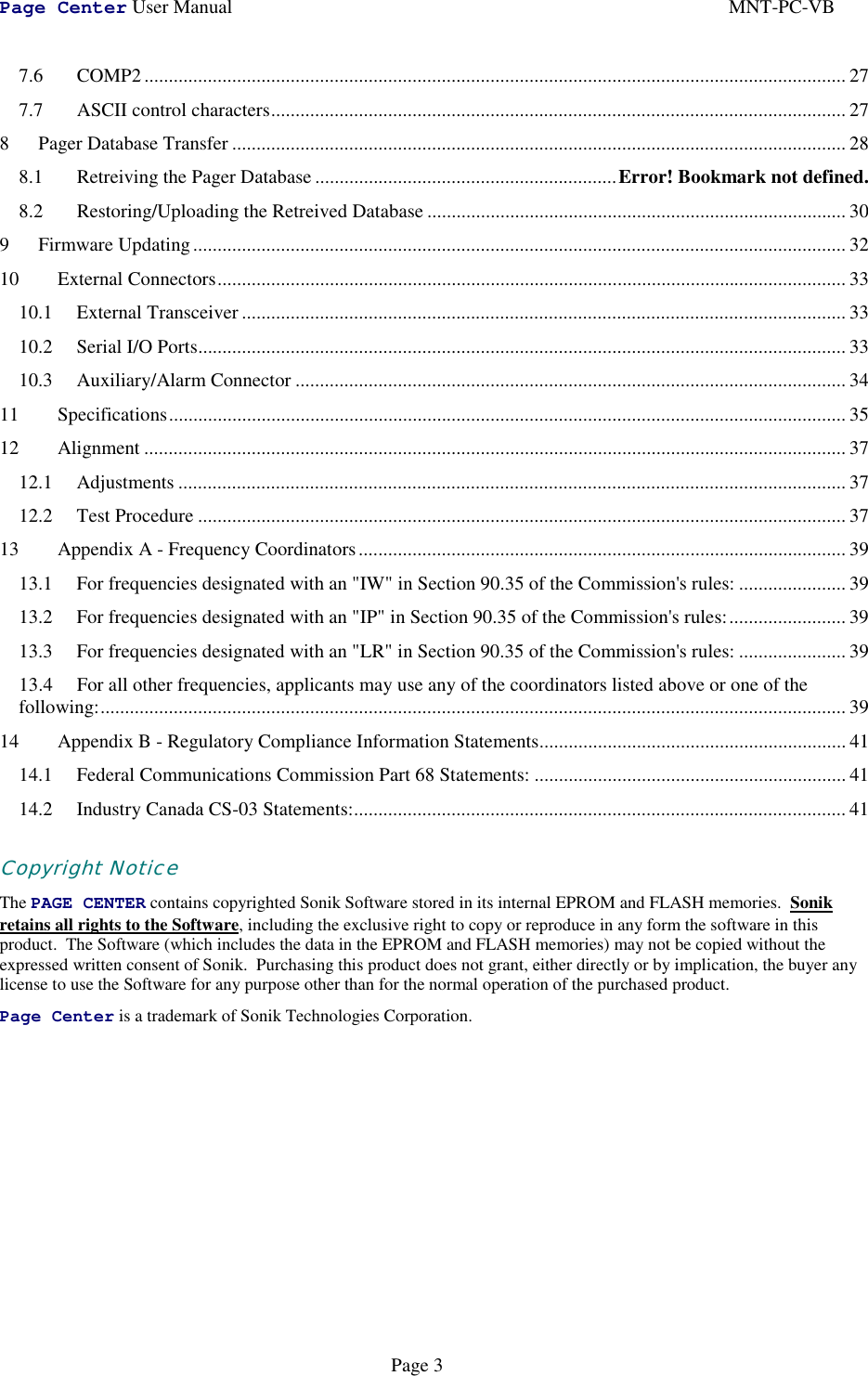 Page Center User Manual MNT-PC-VBPage 37.6 COMP2................................................................................................................................................ 277.7 ASCII control characters...................................................................................................................... 278 Pager Database Transfer .............................................................................................................................. 288.1 Retreiving the Pager Database ..............................................................Error! Bookmark not defined.8.2 Restoring/Uploading the Retreived Database ...................................................................................... 309 Firmware Updating...................................................................................................................................... 3210 External Connectors................................................................................................................................. 3310.1 External Transceiver............................................................................................................................ 3310.2 Serial I/O Ports..................................................................................................................................... 3310.3 Auxiliary/Alarm Connector ................................................................................................................. 3411 Specifications........................................................................................................................................... 3512 Alignment ................................................................................................................................................ 3712.1 Adjustments ......................................................................................................................................... 3712.2 Test Procedure ..................................................................................................................................... 3713 Appendix A - Frequency Coordinators.................................................................................................... 3913.1 For frequencies designated with an &quot;IW&quot; in Section 90.35 of the Commission&apos;s rules: ...................... 3913.2 For frequencies designated with an &quot;IP&quot; in Section 90.35 of the Commission&apos;s rules:........................ 3913.3 For frequencies designated with an &quot;LR&quot; in Section 90.35 of the Commission&apos;s rules: ...................... 3913.4 For all other frequencies, applicants may use any of the coordinators listed above or one of thefollowing:......................................................................................................................................................... 3914 Appendix B - Regulatory Compliance Information Statements............................................................... 4114.1 Federal Communications Commission Part 68 Statements: ................................................................ 4114.2 Industry Canada CS-03 Statements:..................................................................................................... 41Copyright NoticeThe PAGE CENTER contains copyrighted Sonik Software stored in its internal EPROM and FLASH memories.  Sonikretains all rights to the Software, including the exclusive right to copy or reproduce in any form the software in thisproduct.  The Software (which includes the data in the EPROM and FLASH memories) may not be copied without theexpressed written consent of Sonik.  Purchasing this product does not grant, either directly or by implication, the buyer anylicense to use the Software for any purpose other than for the normal operation of the purchased product.Page Center is a trademark of Sonik Technologies Corporation.