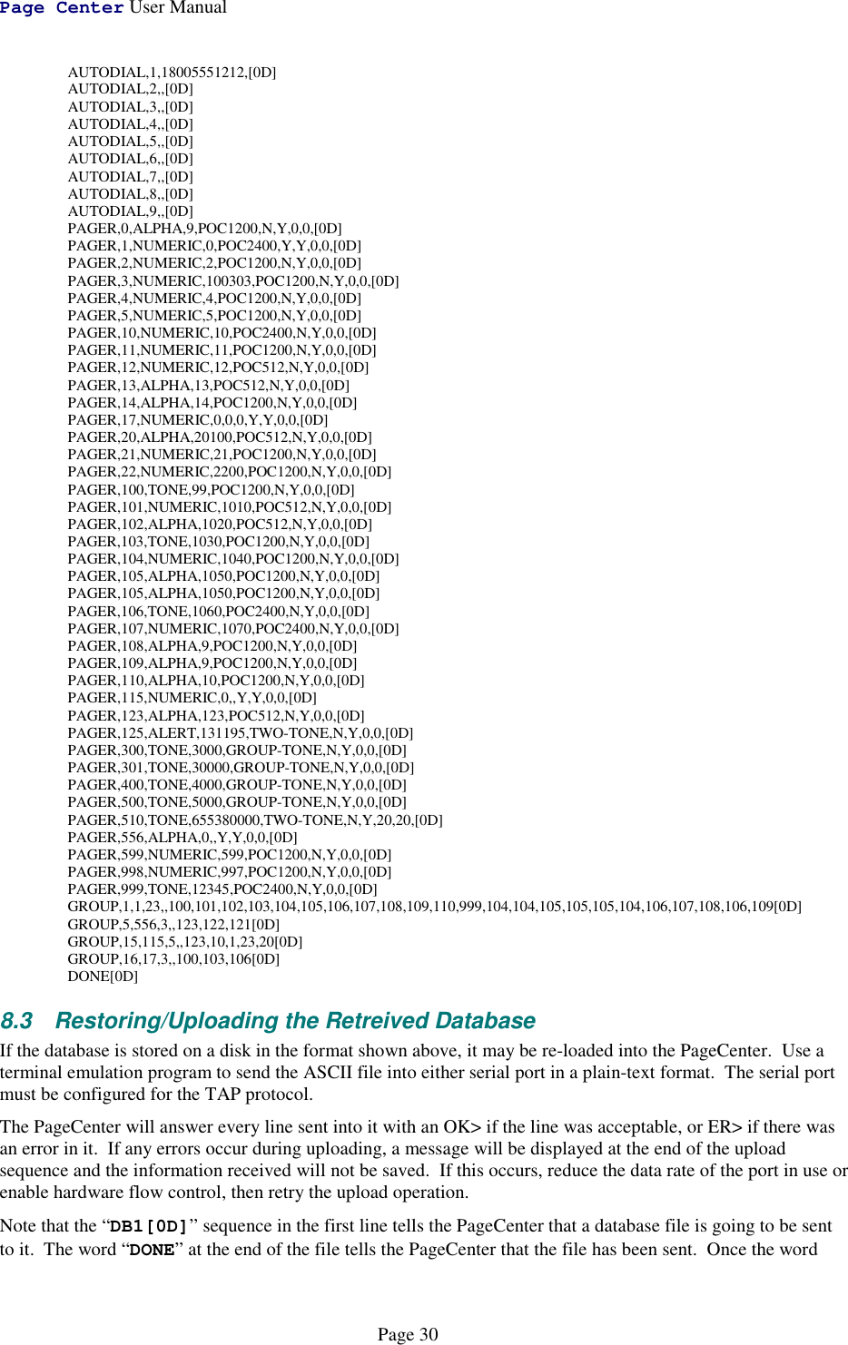 Page Center User ManualPage 30AUTODIAL,1,18005551212,[0D]AUTODIAL,2,,[0D]AUTODIAL,3,,[0D]AUTODIAL,4,,[0D]AUTODIAL,5,,[0D]AUTODIAL,6,,[0D]AUTODIAL,7,,[0D]AUTODIAL,8,,[0D]AUTODIAL,9,,[0D]PAGER,0,ALPHA,9,POC1200,N,Y,0,0,[0D]PAGER,1,NUMERIC,0,POC2400,Y,Y,0,0,[0D]PAGER,2,NUMERIC,2,POC1200,N,Y,0,0,[0D]PAGER,3,NUMERIC,100303,POC1200,N,Y,0,0,[0D]PAGER,4,NUMERIC,4,POC1200,N,Y,0,0,[0D]PAGER,5,NUMERIC,5,POC1200,N,Y,0,0,[0D]PAGER,10,NUMERIC,10,POC2400,N,Y,0,0,[0D]PAGER,11,NUMERIC,11,POC1200,N,Y,0,0,[0D]PAGER,12,NUMERIC,12,POC512,N,Y,0,0,[0D]PAGER,13,ALPHA,13,POC512,N,Y,0,0,[0D]PAGER,14,ALPHA,14,POC1200,N,Y,0,0,[0D]PAGER,17,NUMERIC,0,0,0,Y,Y,0,0,[0D]PAGER,20,ALPHA,20100,POC512,N,Y,0,0,[0D]PAGER,21,NUMERIC,21,POC1200,N,Y,0,0,[0D]PAGER,22,NUMERIC,2200,POC1200,N,Y,0,0,[0D]PAGER,100,TONE,99,POC1200,N,Y,0,0,[0D]PAGER,101,NUMERIC,1010,POC512,N,Y,0,0,[0D]PAGER,102,ALPHA,1020,POC512,N,Y,0,0,[0D]PAGER,103,TONE,1030,POC1200,N,Y,0,0,[0D]PAGER,104,NUMERIC,1040,POC1200,N,Y,0,0,[0D]PAGER,105,ALPHA,1050,POC1200,N,Y,0,0,[0D]PAGER,105,ALPHA,1050,POC1200,N,Y,0,0,[0D]PAGER,106,TONE,1060,POC2400,N,Y,0,0,[0D]PAGER,107,NUMERIC,1070,POC2400,N,Y,0,0,[0D]PAGER,108,ALPHA,9,POC1200,N,Y,0,0,[0D]PAGER,109,ALPHA,9,POC1200,N,Y,0,0,[0D]PAGER,110,ALPHA,10,POC1200,N,Y,0,0,[0D]PAGER,115,NUMERIC,0,,Y,Y,0,0,[0D]PAGER,123,ALPHA,123,POC512,N,Y,0,0,[0D]PAGER,125,ALERT,131195,TWO-TONE,N,Y,0,0,[0D]PAGER,300,TONE,3000,GROUP-TONE,N,Y,0,0,[0D]PAGER,301,TONE,30000,GROUP-TONE,N,Y,0,0,[0D]PAGER,400,TONE,4000,GROUP-TONE,N,Y,0,0,[0D]PAGER,500,TONE,5000,GROUP-TONE,N,Y,0,0,[0D]PAGER,510,TONE,655380000,TWO-TONE,N,Y,20,20,[0D]PAGER,556,ALPHA,0,,Y,Y,0,0,[0D]PAGER,599,NUMERIC,599,POC1200,N,Y,0,0,[0D]PAGER,998,NUMERIC,997,POC1200,N,Y,0,0,[0D]PAGER,999,TONE,12345,POC2400,N,Y,0,0,[0D]GROUP,1,1,23,,100,101,102,103,104,105,106,107,108,109,110,999,104,104,105,105,105,104,106,107,108,106,109[0D]GROUP,5,556,3,,123,122,121[0D]GROUP,15,115,5,,123,10,1,23,20[0D]GROUP,16,17,3,,100,103,106[0D]DONE[0D]8.3  Restoring/Uploading the Retreived DatabaseIf the database is stored on a disk in the format shown above, it may be re-loaded into the PageCenter.  Use aterminal emulation program to send the ASCII file into either serial port in a plain-text format.  The serial portmust be configured for the TAP protocol.The PageCenter will answer every line sent into it with an OK&gt; if the line was acceptable, or ER&gt; if there wasan error in it.  If any errors occur during uploading, a message will be displayed at the end of the uploadsequence and the information received will not be saved.  If this occurs, reduce the data rate of the port in use orenable hardware flow control, then retry the upload operation.Note that the “DB1[0D]” sequence in the first line tells the PageCenter that a database file is going to be sentto it.  The word “DONE” at the end of the file tells the PageCenter that the file has been sent.  Once the word