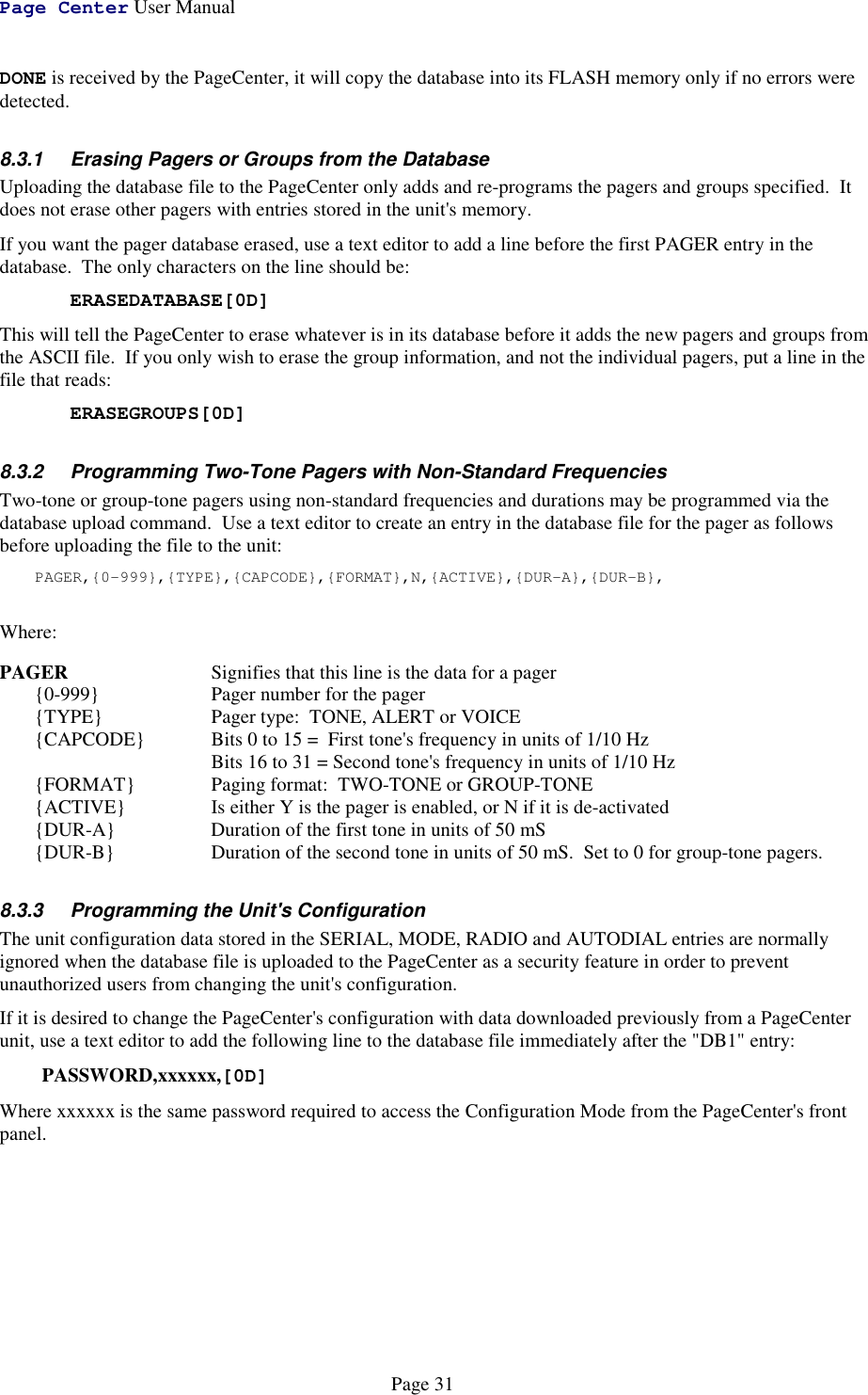 Page Center User ManualPage 31DONE is received by the PageCenter, it will copy the database into its FLASH memory only if no errors weredetected.8.3.1  Erasing Pagers or Groups from the DatabaseUploading the database file to the PageCenter only adds and re-programs the pagers and groups specified.  Itdoes not erase other pagers with entries stored in the unit&apos;s memory.If you want the pager database erased, use a text editor to add a line before the first PAGER entry in thedatabase.  The only characters on the line should be:ERASEDATABASE[0D]This will tell the PageCenter to erase whatever is in its database before it adds the new pagers and groups fromthe ASCII file.  If you only wish to erase the group information, and not the individual pagers, put a line in thefile that reads:ERASEGROUPS[0D]8.3.2  Programming Two-Tone Pagers with Non-Standard FrequenciesTwo-tone or group-tone pagers using non-standard frequencies and durations may be programmed via thedatabase upload command.  Use a text editor to create an entry in the database file for the pager as followsbefore uploading the file to the unit:PAGER,{0-999},{TYPE},{CAPCODE},{FORMAT},N,{ACTIVE},{DUR-A},{DUR-B},Where:PAGER Signifies that this line is the data for a pager{0-999}  Pager number for the pager{TYPE} Pager type:  TONE, ALERT or VOICE{CAPCODE} Bits 0 to 15 =  First tone&apos;s frequency in units of 1/10 Hz  Bits 16 to 31 = Second tone&apos;s frequency in units of 1/10 Hz{FORMAT} Paging format:  TWO-TONE or GROUP-TONE{ACTIVE} Is either Y is the pager is enabled, or N if it is de-activated{DUR-A} Duration of the first tone in units of 50 mS{DUR-B} Duration of the second tone in units of 50 mS.  Set to 0 for group-tone pagers.8.3.3  Programming the Unit&apos;s ConfigurationThe unit configuration data stored in the SERIAL, MODE, RADIO and AUTODIAL entries are normallyignored when the database file is uploaded to the PageCenter as a security feature in order to preventunauthorized users from changing the unit&apos;s configuration.If it is desired to change the PageCenter&apos;s configuration with data downloaded previously from a PageCenterunit, use a text editor to add the following line to the database file immediately after the &quot;DB1&quot; entry:PASSWORD,xxxxxx,[0D]Where xxxxxx is the same password required to access the Configuration Mode from the PageCenter&apos;s frontpanel.