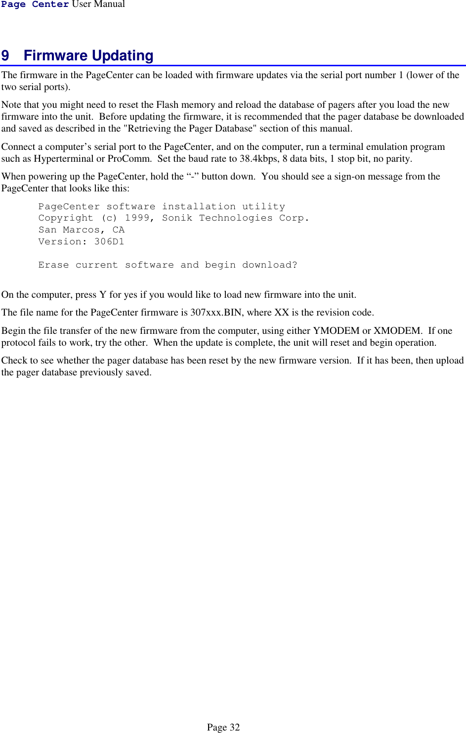 Page Center User ManualPage 329 Firmware UpdatingThe firmware in the PageCenter can be loaded with firmware updates via the serial port number 1 (lower of thetwo serial ports).Note that you might need to reset the Flash memory and reload the database of pagers after you load the newfirmware into the unit.  Before updating the firmware, it is recommended that the pager database be downloadedand saved as described in the &quot;Retrieving the Pager Database&quot; section of this manual.Connect a computer’s serial port to the PageCenter, and on the computer, run a terminal emulation programsuch as Hyperterminal or ProComm.  Set the baud rate to 38.4kbps, 8 data bits, 1 stop bit, no parity.When powering up the PageCenter, hold the “-” button down.  You should see a sign-on message from thePageCenter that looks like this:PageCenter software installation utilityCopyright (c) 1999, Sonik Technologies Corp.San Marcos, CAVersion: 306D1Erase current software and begin download?On the computer, press Y for yes if you would like to load new firmware into the unit.The file name for the PageCenter firmware is 307xxx.BIN, where XX is the revision code.Begin the file transfer of the new firmware from the computer, using either YMODEM or XMODEM.  If oneprotocol fails to work, try the other.  When the update is complete, the unit will reset and begin operation.Check to see whether the pager database has been reset by the new firmware version.  If it has been, then uploadthe pager database previously saved.