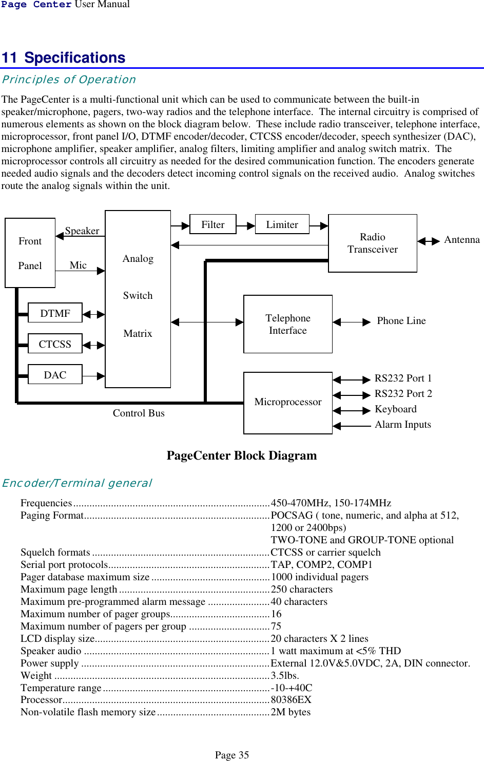 Page Center User ManualPage 3511 SpecificationsPrinciples of OperationThe PageCenter is a multi-functional unit which can be used to communicate between the built-inspeaker/microphone, pagers, two-way radios and the telephone interface.  The internal circuitry is comprised ofnumerous elements as shown on the block diagram below.  These include radio transceiver, telephone interface,microprocessor, front panel I/O, DTMF encoder/decoder, CTCSS encoder/decoder, speech synthesizer (DAC),microphone amplifier, speaker amplifier, analog filters, limiting amplifier and analog switch matrix.  Themicroprocessor controls all circuitry as needed for the desired communication function. The encoders generateneeded audio signals and the decoders detect incoming control signals on the received audio.  Analog switchesroute the analog signals within the unit.PageCenter Block DiagramEncoder/Terminal generalFrequencies.........................................................................450-470MHz, 150-174MHzPaging Format.....................................................................POCSAG ( tone, numeric, and alpha at 512,1200 or 2400bps)TWO-TONE and GROUP-TONE optionalSquelch formats..................................................................CTCSS or carrier squelchSerial port protocols............................................................TAP, COMP2, COMP1Pager database maximum size............................................1000 individual pagersMaximum page length ........................................................250 charactersMaximum pre-programmed alarm message .......................40 charactersMaximum number of pager groups.....................................16Maximum number of pagers per group ..............................75LCD display size.................................................................20 characters X 2 linesSpeaker audio .....................................................................1 watt maximum at &lt;5% THDPower supply ......................................................................External 12.0V&amp;5.0VDC, 2A, DIN connector.Weight ................................................................................3.5lbs.Temperature range..............................................................-10-+40CProcessor.............................................................................80386EXNon-volatile flash memory size..........................................2M bytesControl BusMicSpeakerAntennaAnalogSwitchMatrixRadioTransceiverFrontPanelFilterLimiterTelephoneInterface Phone LineDTMFCTCSSDACMicroprocessorRS232 Port 1RS232 Port 2KeyboardAlarm Inputs
