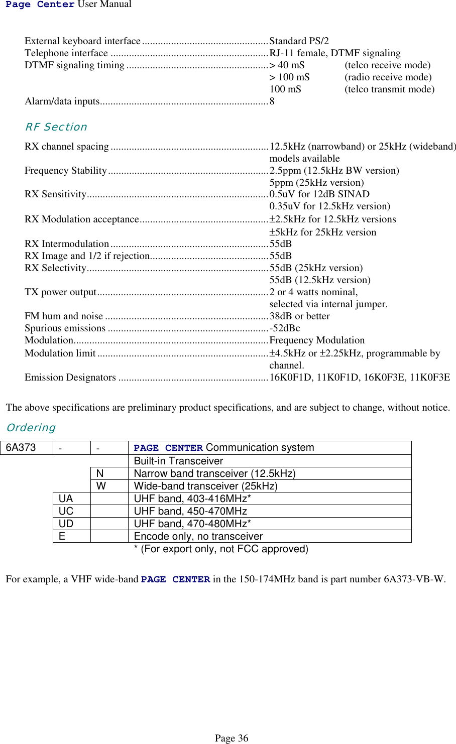 Page Center User ManualPage 36External keyboard interface................................................Standard PS/2Telephone interface ............................................................RJ-11 female, DTMF signalingDTMF signaling timing......................................................&gt; 40 mS  (telco receive mode)&gt; 100 mS  (radio receive mode)100 mS (telco transmit mode)Alarm/data inputs................................................................8RF SectionRX channel spacing............................................................12.5kHz (narrowband) or 25kHz (wideband)models availableFrequency Stability.............................................................2.5ppm (12.5kHz BW version)5ppm (25kHz version)RX Sensitivity.....................................................................0.5uV for 12dB SINAD0.35uV for 12.5kHz version)RX Modulation acceptance.................................................±2.5kHz for 12.5kHz versions±5kHz for 25kHz versionRX Intermodulation............................................................55dBRX Image and 1/2 if rejection.............................................55dBRX Selectivity.....................................................................55dB (25kHz version)55dB (12.5kHz version)TX power output.................................................................2 or 4 watts nominal,selected via internal jumper.FM hum and noise ..............................................................38dB or betterSpurious emissions .............................................................-52dBcModulation..........................................................................Frequency ModulationModulation limit.................................................................±4.5kHz or ±2.25kHz, programmable bychannel.Emission Designators .........................................................16K0F1D, 11K0F1D, 16K0F3E, 11K0F3EThe above specifications are preliminary product specifications, and are subject to change, without notice.Ordering6A373 --PAGE CENTER Communication systemBuilt-in TransceiverN Narrow band transceiver (12.5kHz)W Wide-band transceiver (25kHz)UA UHF band, 403-416MHz*UC UHF band, 450-470MHzUD UHF band, 470-480MHz*E Encode only, no transceiver* (For export only, not FCC approved)For example, a VHF wide-band PAGE CENTER in the 150-174MHz band is part number 6A373-VB-W.