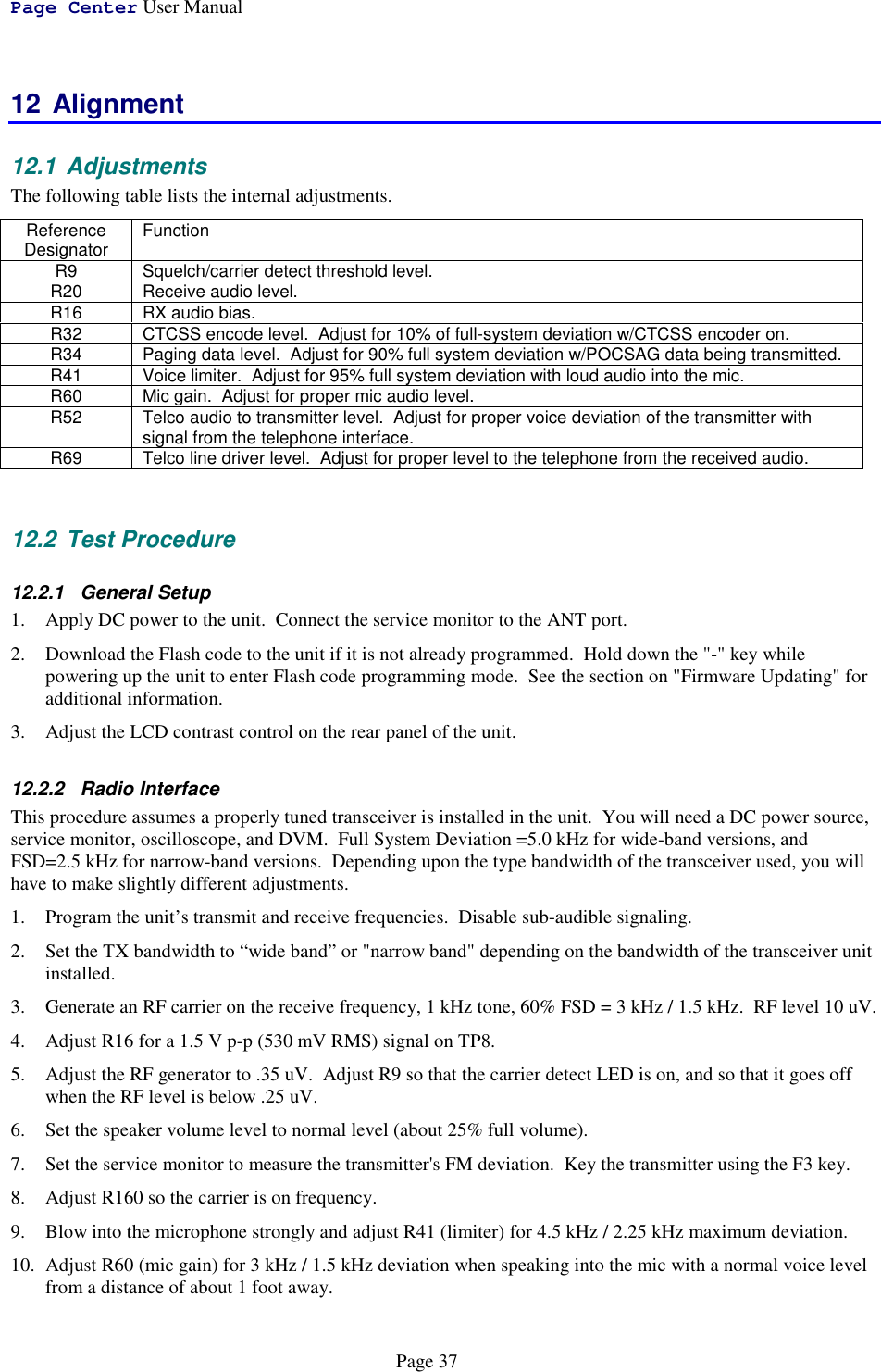 Page Center User ManualPage 3712 Alignment12.1 AdjustmentsThe following table lists the internal adjustments.ReferenceDesignator FunctionR9 Squelch/carrier detect threshold level.R20 Receive audio level.R16 RX audio bias.R32 CTCSS encode level.  Adjust for 10% of full-system deviation w/CTCSS encoder on.R34 Paging data level.  Adjust for 90% full system deviation w/POCSAG data being transmitted.R41 Voice limiter.  Adjust for 95% full system deviation with loud audio into the mic.R60 Mic gain.  Adjust for proper mic audio level.R52 Telco audio to transmitter level.  Adjust for proper voice deviation of the transmitter withsignal from the telephone interface.R69 Telco line driver level.  Adjust for proper level to the telephone from the received audio.12.2 Test Procedure12.2.1 General Setup1. Apply DC power to the unit.  Connect the service monitor to the ANT port.2. Download the Flash code to the unit if it is not already programmed.  Hold down the &quot;-&quot; key whilepowering up the unit to enter Flash code programming mode.  See the section on &quot;Firmware Updating&quot; foradditional information.3. Adjust the LCD contrast control on the rear panel of the unit.12.2.2 Radio InterfaceThis procedure assumes a properly tuned transceiver is installed in the unit.  You will need a DC power source,service monitor, oscilloscope, and DVM.  Full System Deviation =5.0 kHz for wide-band versions, andFSD=2.5 kHz for narrow-band versions.  Depending upon the type bandwidth of the transceiver used, you willhave to make slightly different adjustments.1. Program the unit’s transmit and receive frequencies.  Disable sub-audible signaling.2. Set the TX bandwidth to “wide band” or &quot;narrow band&quot; depending on the bandwidth of the transceiver unitinstalled.3. Generate an RF carrier on the receive frequency, 1 kHz tone, 60% FSD = 3 kHz / 1.5 kHz.  RF level 10 uV.4. Adjust R16 for a 1.5 V p-p (530 mV RMS) signal on TP8.5. Adjust the RF generator to .35 uV.  Adjust R9 so that the carrier detect LED is on, and so that it goes offwhen the RF level is below .25 uV.6. Set the speaker volume level to normal level (about 25% full volume).7. Set the service monitor to measure the transmitter&apos;s FM deviation.  Key the transmitter using the F3 key.8. Adjust R160 so the carrier is on frequency.9. Blow into the microphone strongly and adjust R41 (limiter) for 4.5 kHz / 2.25 kHz maximum deviation.10. Adjust R60 (mic gain) for 3 kHz / 1.5 kHz deviation when speaking into the mic with a normal voice levelfrom a distance of about 1 foot away.