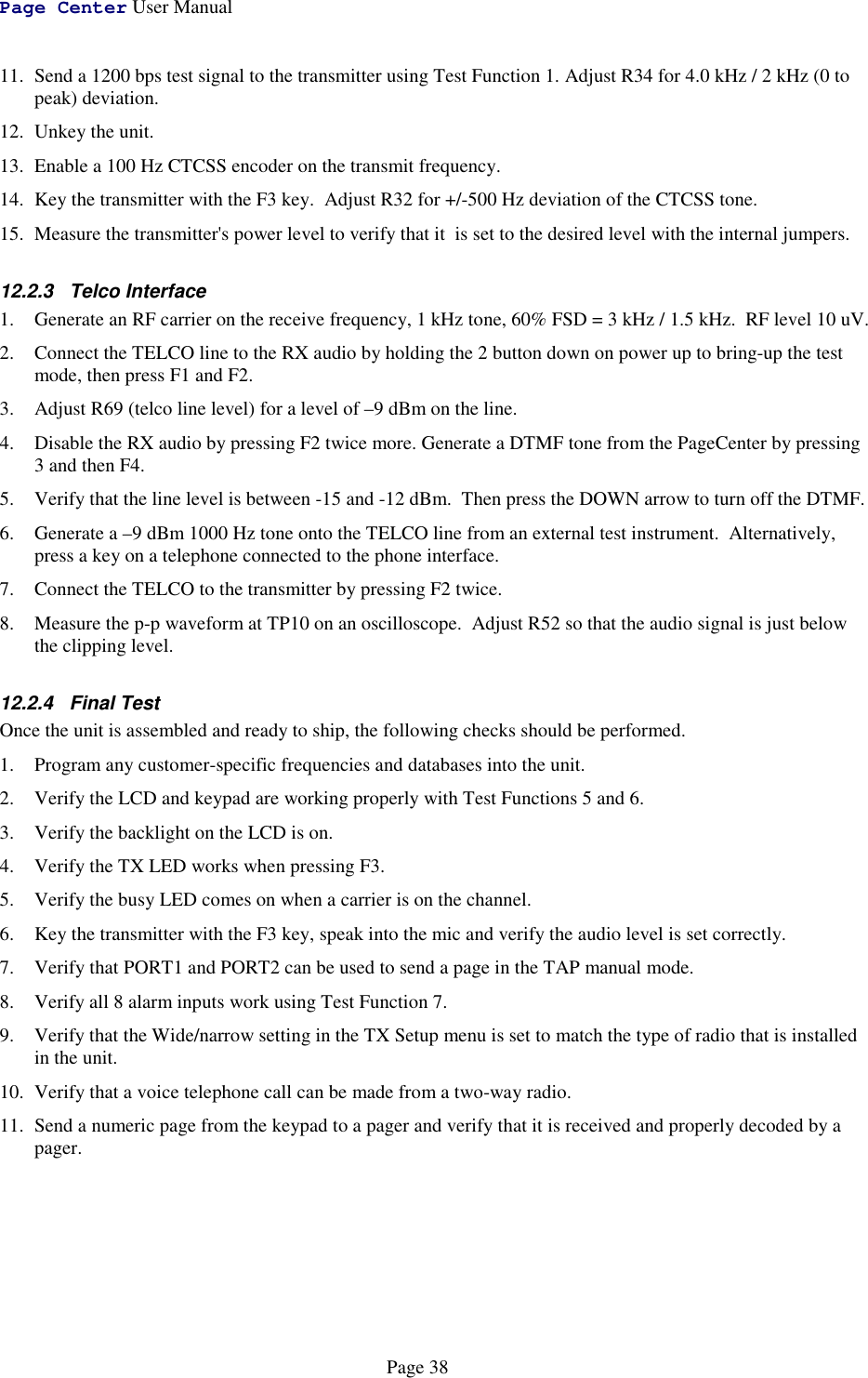 Page Center User ManualPage 3811. Send a 1200 bps test signal to the transmitter using Test Function 1. Adjust R34 for 4.0 kHz / 2 kHz (0 topeak) deviation.12. Unkey the unit.13. Enable a 100 Hz CTCSS encoder on the transmit frequency.14. Key the transmitter with the F3 key.  Adjust R32 for +/-500 Hz deviation of the CTCSS tone.15. Measure the transmitter&apos;s power level to verify that it  is set to the desired level with the internal jumpers.12.2.3 Telco Interface1. Generate an RF carrier on the receive frequency, 1 kHz tone, 60% FSD = 3 kHz / 1.5 kHz.  RF level 10 uV.2. Connect the TELCO line to the RX audio by holding the 2 button down on power up to bring-up the testmode, then press F1 and F2.3. Adjust R69 (telco line level) for a level of –9 dBm on the line.4. Disable the RX audio by pressing F2 twice more. Generate a DTMF tone from the PageCenter by pressing3 and then F4.5. Verify that the line level is between -15 and -12 dBm.  Then press the DOWN arrow to turn off the DTMF.6. Generate a –9 dBm 1000 Hz tone onto the TELCO line from an external test instrument.  Alternatively,press a key on a telephone connected to the phone interface.7. Connect the TELCO to the transmitter by pressing F2 twice.8. Measure the p-p waveform at TP10 on an oscilloscope.  Adjust R52 so that the audio signal is just belowthe clipping level.12.2.4 Final TestOnce the unit is assembled and ready to ship, the following checks should be performed.1. Program any customer-specific frequencies and databases into the unit.2. Verify the LCD and keypad are working properly with Test Functions 5 and 6.3. Verify the backlight on the LCD is on.4. Verify the TX LED works when pressing F3.5. Verify the busy LED comes on when a carrier is on the channel.6. Key the transmitter with the F3 key, speak into the mic and verify the audio level is set correctly.7. Verify that PORT1 and PORT2 can be used to send a page in the TAP manual mode.8. Verify all 8 alarm inputs work using Test Function 7.9. Verify that the Wide/narrow setting in the TX Setup menu is set to match the type of radio that is installedin the unit.10. Verify that a voice telephone call can be made from a two-way radio.11. Send a numeric page from the keypad to a pager and verify that it is received and properly decoded by apager.