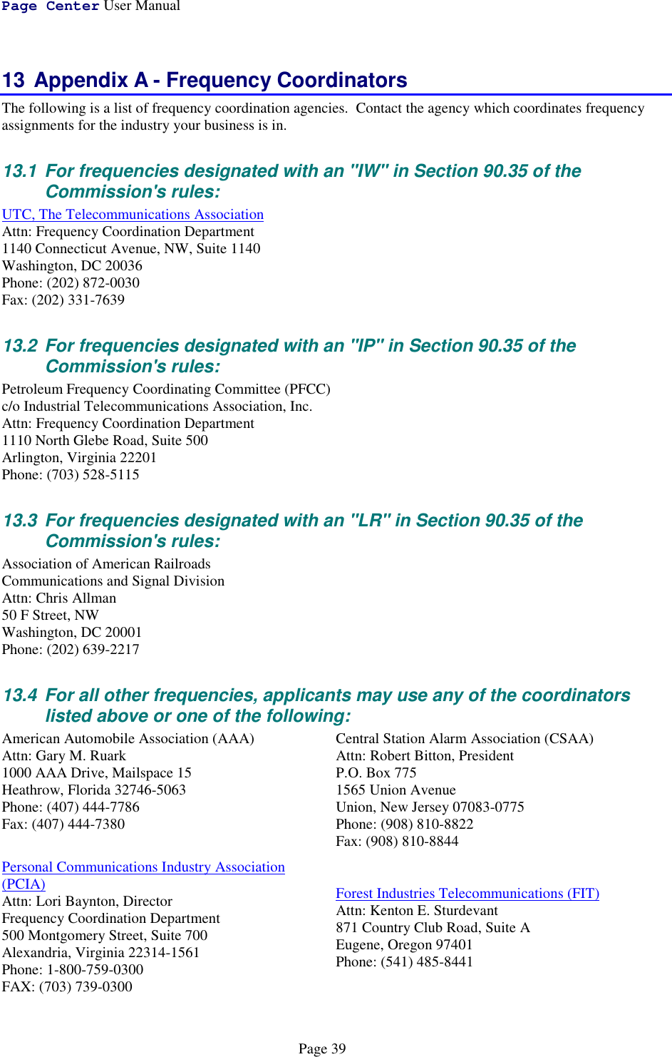 Page Center User ManualPage 3913 Appendix A - Frequency CoordinatorsThe following is a list of frequency coordination agencies.  Contact the agency which coordinates frequencyassignments for the industry your business is in.13.1  For frequencies designated with an &quot;IW&quot; in Section 90.35 of theCommission&apos;s rules:UTC, The Telecommunications AssociationAttn: Frequency Coordination Department1140 Connecticut Avenue, NW, Suite 1140Washington, DC 20036Phone: (202) 872-0030Fax: (202) 331-763913.2  For frequencies designated with an &quot;IP&quot; in Section 90.35 of theCommission&apos;s rules:Petroleum Frequency Coordinating Committee (PFCC)c/o Industrial Telecommunications Association, Inc.Attn: Frequency Coordination Department1110 North Glebe Road, Suite 500Arlington, Virginia 22201Phone: (703) 528-511513.3  For frequencies designated with an &quot;LR&quot; in Section 90.35 of theCommission&apos;s rules:Association of American RailroadsCommunications and Signal DivisionAttn: Chris Allman50 F Street, NWWashington, DC 20001Phone: (202) 639-221713.4  For all other frequencies, applicants may use any of the coordinatorslisted above or one of the following:American Automobile Association (AAA)Attn: Gary M. Ruark1000 AAA Drive, Mailspace 15Heathrow, Florida 32746-5063Phone: (407) 444-7786Fax: (407) 444-7380Personal Communications Industry Association(PCIA)Attn: Lori Baynton, DirectorFrequency Coordination Department500 Montgomery Street, Suite 700Alexandria, Virginia 22314-1561Phone: 1-800-759-0300FAX: (703) 739-0300Central Station Alarm Association (CSAA)Attn: Robert Bitton, PresidentP.O. Box 7751565 Union AvenueUnion, New Jersey 07083-0775Phone: (908) 810-8822Fax: (908) 810-8844Forest Industries Telecommunications (FIT)Attn: Kenton E. Sturdevant871 Country Club Road, Suite AEugene, Oregon 97401Phone: (541) 485-8441