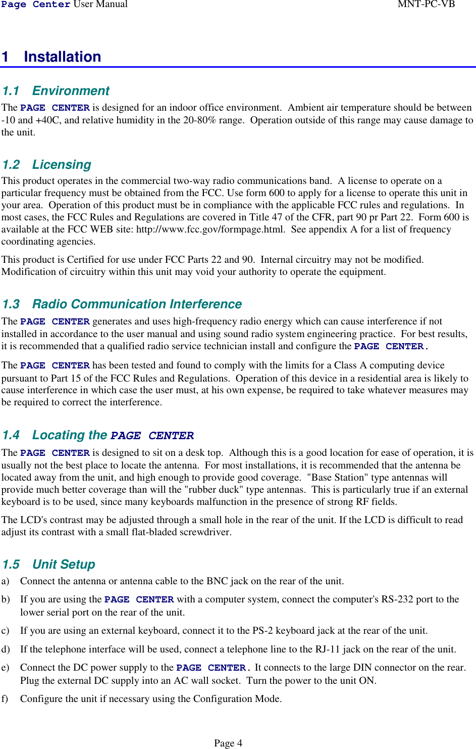 Page Center User Manual MNT-PC-VBPage 41 Installation1.1 EnvironmentThe PAGE CENTER is designed for an indoor office environment.  Ambient air temperature should be between-10 and +40C, and relative humidity in the 20-80% range.  Operation outside of this range may cause damage tothe unit.1.2 LicensingThis product operates in the commercial two-way radio communications band.  A license to operate on aparticular frequency must be obtained from the FCC. Use form 600 to apply for a license to operate this unit inyour area.  Operation of this product must be in compliance with the applicable FCC rules and regulations.  Inmost cases, the FCC Rules and Regulations are covered in Title 47 of the CFR, part 90 pr Part 22.  Form 600 isavailable at the FCC WEB site: http://www.fcc.gov/formpage.html.  See appendix A for a list of frequencycoordinating agencies.This product is Certified for use under FCC Parts 22 and 90.  Internal circuitry may not be modified.Modification of circuitry within this unit may void your authority to operate the equipment.1.3  Radio Communication InterferenceThe PAGE CENTER generates and uses high-frequency radio energy which can cause interference if notinstalled in accordance to the user manual and using sound radio system engineering practice.  For best results,it is recommended that a qualified radio service technician install and configure the PAGE CENTER.The PAGE CENTER has been tested and found to comply with the limits for a Class A computing devicepursuant to Part 15 of the FCC Rules and Regulations.  Operation of this device in a residential area is likely tocause interference in which case the user must, at his own expense, be required to take whatever measures maybe required to correct the interference.1.4 Locating the PAGE CENTERThe PAGE CENTER is designed to sit on a desk top.  Although this is a good location for ease of operation, it isusually not the best place to locate the antenna.  For most installations, it is recommended that the antenna belocated away from the unit, and high enough to provide good coverage.  &quot;Base Station&quot; type antennas willprovide much better coverage than will the &quot;rubber duck&quot; type antennas.  This is particularly true if an externalkeyboard is to be used, since many keyboards malfunction in the presence of strong RF fields.The LCD&apos;s contrast may be adjusted through a small hole in the rear of the unit. If the LCD is difficult to readadjust its contrast with a small flat-bladed screwdriver.1.5 Unit Setupa) Connect the antenna or antenna cable to the BNC jack on the rear of the unit.b) If you are using the PAGE CENTER with a computer system, connect the computer&apos;s RS-232 port to thelower serial port on the rear of the unit.c) If you are using an external keyboard, connect it to the PS-2 keyboard jack at the rear of the unit.d) If the telephone interface will be used, connect a telephone line to the RJ-11 jack on the rear of the unit.e) Connect the DC power supply to the PAGE CENTER. It connects to the large DIN connector on the rear.Plug the external DC supply into an AC wall socket.  Turn the power to the unit ON.f) Configure the unit if necessary using the Configuration Mode.