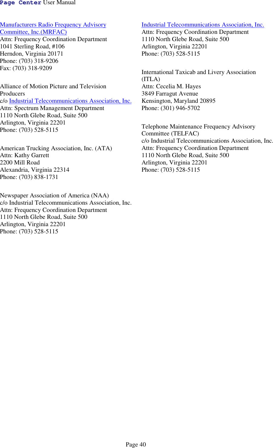 Page Center User ManualPage 40Manufacturers Radio Frequency AdvisoryCommittee, Inc.(MRFAC)Attn: Frequency Coordination Department1041 Sterling Road, #106Herndon, Virginia 20171Phone: (703) 318-9206Fax: (703) 318-9209Alliance of Motion Picture and TelevisionProducersc/o Industrial Telecommunications Association, Inc.Attn: Spectrum Management Department1110 North Glebe Road, Suite 500Arlington, Virginia 22201Phone: (703) 528-5115American Trucking Association, Inc. (ATA)Attn: Kathy Garrett2200 Mill RoadAlexandria, Virginia 22314Phone: (703) 838-1731Newspaper Association of America (NAA)c/o Industrial Telecommunications Association, Inc.Attn: Frequency Coordination Department1110 North Glebe Road, Suite 500Arlington, Virginia 22201Phone: (703) 528-5115Industrial Telecommunications Association, Inc.Attn: Frequency Coordination Department1110 North Glebe Road, Suite 500Arlington, Virginia 22201Phone: (703) 528-5115International Taxicab and Livery Association(ITLA)Attn: Cecelia M. Hayes3849 Farragut AvenueKensington, Maryland 20895Phone: (301) 946-5702Telephone Maintenance Frequency AdvisoryCommittee (TELFAC)c/o Industrial Telecommunications Association, Inc.Attn: Frequency Coordination Department1110 North Glebe Road, Suite 500Arlington, Virginia 22201Phone: (703) 528-5115