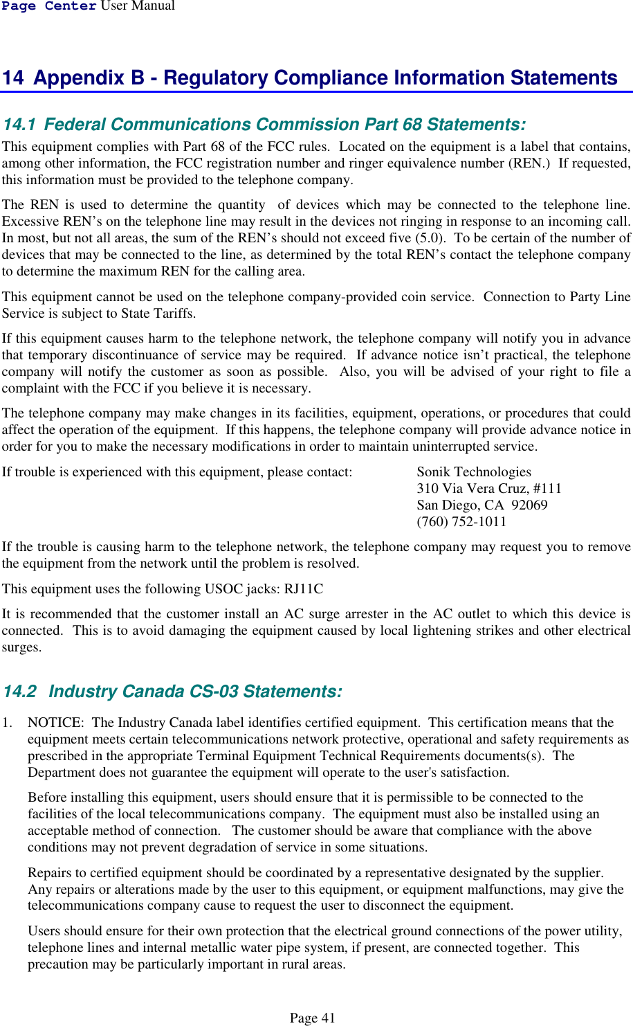 Page Center User ManualPage 4114 Appendix B - Regulatory Compliance Information Statements14.1  Federal Communications Commission Part 68 Statements:This equipment complies with Part 68 of the FCC rules.  Located on the equipment is a label that contains,among other information, the FCC registration number and ringer equivalence number (REN.)  If requested,this information must be provided to the telephone company.The REN is used to determine the quantity  of devices which may be connected to the telephone line.Excessive REN’s on the telephone line may result in the devices not ringing in response to an incoming call.In most, but not all areas, the sum of the REN’s should not exceed five (5.0).  To be certain of the number ofdevices that may be connected to the line, as determined by the total REN’s contact the telephone companyto determine the maximum REN for the calling area.This equipment cannot be used on the telephone company-provided coin service.  Connection to Party LineService is subject to State Tariffs.If this equipment causes harm to the telephone network, the telephone company will notify you in advancethat temporary discontinuance of service may be required.  If advance notice isn’t practical, the telephonecompany will notify the customer as soon as possible.  Also, you will be advised of your right to file acomplaint with the FCC if you believe it is necessary.The telephone company may make changes in its facilities, equipment, operations, or procedures that couldaffect the operation of the equipment.  If this happens, the telephone company will provide advance notice inorder for you to make the necessary modifications in order to maintain uninterrupted service.If trouble is experienced with this equipment, please contact: Sonik Technologies310 Via Vera Cruz, #111San Diego, CA  92069(760) 752-1011If the trouble is causing harm to the telephone network, the telephone company may request you to removethe equipment from the network until the problem is resolved.This equipment uses the following USOC jacks: RJ11CIt is recommended that the customer install an AC surge arrester in the AC outlet to which this device isconnected.  This is to avoid damaging the equipment caused by local lightening strikes and other electricalsurges.14.2   Industry Canada CS-03 Statements:1. NOTICE:  The Industry Canada label identifies certified equipment.  This certification means that theequipment meets certain telecommunications network protective, operational and safety requirements asprescribed in the appropriate Terminal Equipment Technical Requirements documents(s).  TheDepartment does not guarantee the equipment will operate to the user&apos;s satisfaction.Before installing this equipment, users should ensure that it is permissible to be connected to thefacilities of the local telecommunications company.  The equipment must also be installed using anacceptable method of connection.   The customer should be aware that compliance with the aboveconditions may not prevent degradation of service in some situations.Repairs to certified equipment should be coordinated by a representative designated by the supplier.Any repairs or alterations made by the user to this equipment, or equipment malfunctions, may give thetelecommunications company cause to request the user to disconnect the equipment.Users should ensure for their own protection that the electrical ground connections of the power utility,telephone lines and internal metallic water pipe system, if present, are connected together.  Thisprecaution may be particularly important in rural areas.