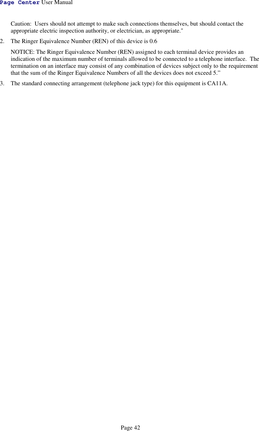 Page Center User ManualPage 42Caution:  Users should not attempt to make such connections themselves, but should contact theappropriate electric inspection authority, or electrician, as appropriate.&quot;2. The Ringer Equivalence Number (REN) of this device is 0.6NOTICE: The Ringer Equivalence Number (REN) assigned to each terminal device provides anindication of the maximum number of terminals allowed to be connected to a telephone interface.  Thetermination on an interface may consist of any combination of devices subject only to the requirementthat the sum of the Ringer Equivalence Numbers of all the devices does not exceed 5.”3. The standard connecting arrangement (telephone jack type) for this equipment is CA11A.