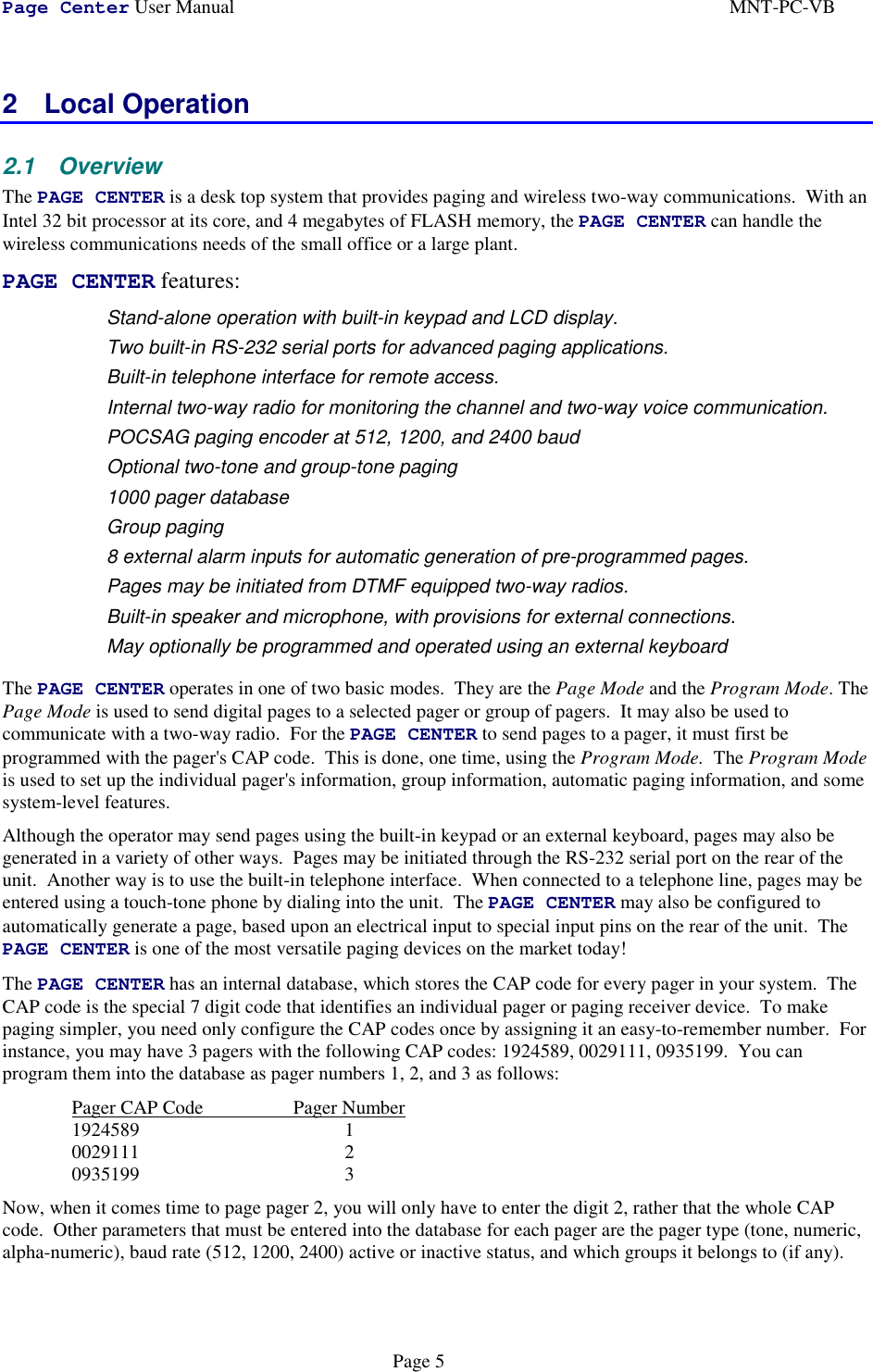 Page Center User Manual MNT-PC-VBPage 52 Local Operation2.1 OverviewThe PAGE CENTER is a desk top system that provides paging and wireless two-way communications.  With anIntel 32 bit processor at its core, and 4 megabytes of FLASH memory, the PAGE CENTER can handle thewireless communications needs of the small office or a large plant.PAGE CENTER features: Stand-alone operation with built-in keypad and LCD display. Two built-in RS-232 serial ports for advanced paging applications. Built-in telephone interface for remote access. Internal two-way radio for monitoring the channel and two-way voice communication. POCSAG paging encoder at 512, 1200, and 2400 baud Optional two-tone and group-tone paging 1000 pager database Group paging 8 external alarm inputs for automatic generation of pre-programmed pages. Pages may be initiated from DTMF equipped two-way radios. Built-in speaker and microphone, with provisions for external connections. May optionally be programmed and operated using an external keyboardThe PAGE CENTER operates in one of two basic modes.  They are the Page Mode and the Program Mode. ThePage Mode is used to send digital pages to a selected pager or group of pagers.  It may also be used tocommunicate with a two-way radio.  For the PAGE CENTER to send pages to a pager, it must first beprogrammed with the pager&apos;s CAP code.  This is done, one time, using the Program Mode.  The Program Modeis used to set up the individual pager&apos;s information, group information, automatic paging information, and somesystem-level features.Although the operator may send pages using the built-in keypad or an external keyboard, pages may also begenerated in a variety of other ways.  Pages may be initiated through the RS-232 serial port on the rear of theunit.  Another way is to use the built-in telephone interface.  When connected to a telephone line, pages may beentered using a touch-tone phone by dialing into the unit.  The PAGE CENTER may also be configured toautomatically generate a page, based upon an electrical input to special input pins on the rear of the unit.  ThePAGE CENTER is one of the most versatile paging devices on the market today!The PAGE CENTER has an internal database, which stores the CAP code for every pager in your system.  TheCAP code is the special 7 digit code that identifies an individual pager or paging receiver device.  To makepaging simpler, you need only configure the CAP codes once by assigning it an easy-to-remember number.  Forinstance, you may have 3 pagers with the following CAP codes: 1924589, 0029111, 0935199.  You canprogram them into the database as pager numbers 1, 2, and 3 as follows:Pager CAP Code                   Pager Number1924589 10029111 20935199 3Now, when it comes time to page pager 2, you will only have to enter the digit 2, rather that the whole CAPcode.  Other parameters that must be entered into the database for each pager are the pager type (tone, numeric,alpha-numeric), baud rate (512, 1200, 2400) active or inactive status, and which groups it belongs to (if any).