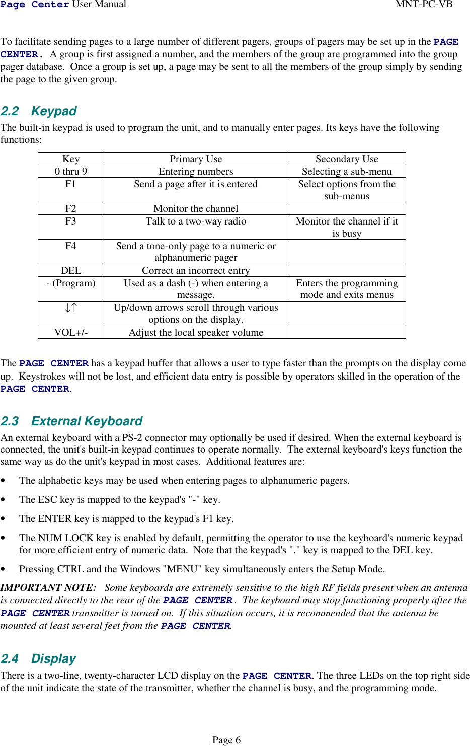 Page Center User Manual MNT-PC-VBPage 6To facilitate sending pages to a large number of different pagers, groups of pagers may be set up in the PAGECENTER.  A group is first assigned a number, and the members of the group are programmed into the grouppager database.  Once a group is set up, a page may be sent to all the members of the group simply by sendingthe page to the given group.2.2 KeypadThe built-in keypad is used to program the unit, and to manually enter pages. Its keys have the followingfunctions:Key Primary Use Secondary Use0 thru 9 Entering numbers Selecting a sub-menuF1 Send a page after it is entered Select options from thesub-menusF2 Monitor the channelF3 Talk to a two-way radio Monitor the channel if itis busyF4 Send a tone-only page to a numeric oralphanumeric pagerDEL Correct an incorrect entry- (Program) Used as a dash (-) when entering amessage. Enters the programmingmode and exits menus↓↑ Up/down arrows scroll through variousoptions on the display.VOL+/- Adjust the local speaker volumeThe PAGE CENTER has a keypad buffer that allows a user to type faster than the prompts on the display comeup.  Keystrokes will not be lost, and efficient data entry is possible by operators skilled in the operation of thePAGE CENTER.2.3 External KeyboardAn external keyboard with a PS-2 connector may optionally be used if desired. When the external keyboard isconnected, the unit&apos;s built-in keypad continues to operate normally.  The external keyboard&apos;s keys function thesame way as do the unit&apos;s keypad in most cases.  Additional features are:• The alphabetic keys may be used when entering pages to alphanumeric pagers.• The ESC key is mapped to the keypad&apos;s &quot;-&quot; key.• The ENTER key is mapped to the keypad&apos;s F1 key.• The NUM LOCK key is enabled by default, permitting the operator to use the keyboard&apos;s numeric keypadfor more efficient entry of numeric data.  Note that the keypad&apos;s &quot;.&quot; key is mapped to the DEL key.• Pressing CTRL and the Windows &quot;MENU&quot; key simultaneously enters the Setup Mode.IMPORTANT NOTE:   Some keyboards are extremely sensitive to the high RF fields present when an antennais connected directly to the rear of the PAGE CENTER .  The keyboard may stop functioning properly after thePAGE CENTER transmitter is turned on.  If this situation occurs, it is recommended that the antenna bemounted at least several feet from the PAGE CENTER.2.4 DisplayThere is a two-line, twenty-character LCD display on the PAGE CENTER. The three LEDs on the top right sideof the unit indicate the state of the transmitter, whether the channel is busy, and the programming mode.