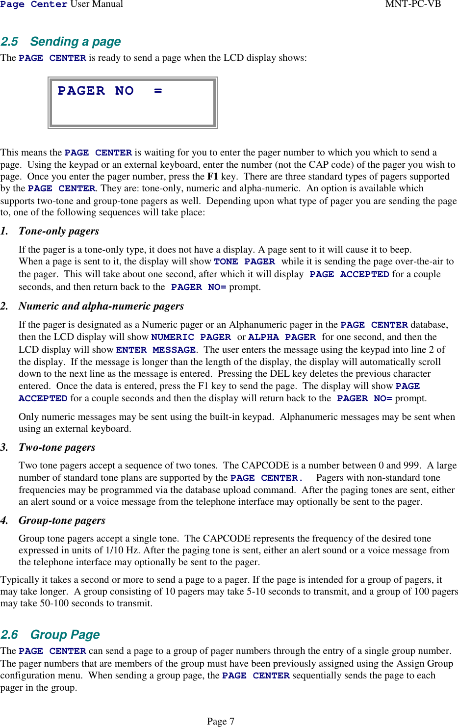 Page Center User Manual MNT-PC-VBPage 72.5  Sending a pageThe PAGE CENTER is ready to send a page when the LCD display shows:This means the PAGE CENTER is waiting for you to enter the pager number to which you which to send apage.  Using the keypad or an external keyboard, enter the number (not the CAP code) of the pager you wish topage.  Once you enter the pager number, press the F1 key.  There are three standard types of pagers supportedby the PAGE CENTER. They are: tone-only, numeric and alpha-numeric.  An option is available whichsupports two-tone and group-tone pagers as well.  Depending upon what type of pager you are sending the pageto, one of the following sequences will take place:1. Tone-only pagersIf the pager is a tone-only type, it does not have a display. A page sent to it will cause it to beep.When a page is sent to it, the display will show TONE PAGER while it is sending the page over-the-air tothe pager.  This will take about one second, after which it will display PAGE ACCEPTED for a coupleseconds, and then return back to the PAGER NO= prompt.2. Numeric and alpha-numeric pagersIf the pager is designated as a Numeric pager or an Alphanumeric pager in the PAGE CENTER database,then the LCD display will show NUMERIC PAGER or ALPHA PAGER for one second, and then theLCD display will show ENTER MESSAGE.  The user enters the message using the keypad into line 2 ofthe display.  If the message is longer than the length of the display, the display will automatically scrolldown to the next line as the message is entered.  Pressing the DEL key deletes the previous characterentered.  Once the data is entered, press the F1 key to send the page.  The display will show PAGEACCEPTED for a couple seconds and then the display will return back to the PAGER NO= prompt.Only numeric messages may be sent using the built-in keypad.  Alphanumeric messages may be sent whenusing an external keyboard.3. Two-tone pagersTwo tone pagers accept a sequence of two tones.  The CAPCODE is a number between 0 and 999.  A largenumber of standard tone plans are supported by the PAGE CENTER. Pagers with non-standard tonefrequencies may be programmed via the database upload command.  After the paging tones are sent, eitheran alert sound or a voice message from the telephone interface may optionally be sent to the pager.4. Group-tone pagersGroup tone pagers accept a single tone.  The CAPCODE represents the frequency of the desired toneexpressed in units of 1/10 Hz. After the paging tone is sent, either an alert sound or a voice message fromthe telephone interface may optionally be sent to the pager.Typically it takes a second or more to send a page to a pager. If the page is intended for a group of pagers, itmay take longer.  A group consisting of 10 pagers may take 5-10 seconds to transmit, and a group of 100 pagersmay take 50-100 seconds to transmit.2.6 Group PageThe PAGE CENTER can send a page to a group of pager numbers through the entry of a single group number.The pager numbers that are members of the group must have been previously assigned using the Assign Groupconfiguration menu.  When sending a group page, the PAGE CENTER sequentially sends the page to eachpager in the group.PAGER NO =