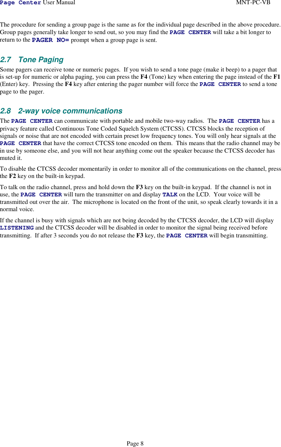 Page Center User Manual MNT-PC-VBPage 8The procedure for sending a group page is the same as for the individual page described in the above procedure.Group pages generally take longer to send out, so you may find the PAGE CENTER will take a bit longer toreturn to the PAGER NO= prompt when a group page is sent.2.7 Tone PagingSome pagers can receive tone or numeric pages.  If you wish to send a tone page (make it beep) to a pager thatis set-up for numeric or alpha paging, you can press the F4 (Tone) key when entering the page instead of the F1(Enter) key.  Pressing the F4 key after entering the pager number will force the PAGE CENTER to send a tonepage to the pager.2.8 2-way voice communicationsThe PAGE CENTER can communicate with portable and mobile two-way radios.  The PAGE CENTER has aprivacy feature called Continuous Tone Coded Squelch System (CTCSS). CTCSS blocks the reception ofsignals or noise that are not encoded with certain preset low frequency tones. You will only hear signals at thePAGE CENTER that have the correct CTCSS tone encoded on them.  This means that the radio channel may bein use by someone else, and you will not hear anything come out the speaker because the CTCSS decoder hasmuted it.To disable the CTCSS decoder momentarily in order to monitor all of the communications on the channel, pressthe F2 key on the built-in keypad.To talk on the radio channel, press and hold down the F3 key on the built-in keypad.  If the channel is not inuse, the PAGE CENTER will turn the transmitter on and display TALK on the LCD.  Your voice will betransmitted out over the air.  The microphone is located on the front of the unit, so speak clearly towards it in anormal voice.If the channel is busy with signals which are not being decoded by the CTCSS decoder, the LCD will displayLISTENING and the CTCSS decoder will be disabled in order to monitor the signal being received beforetransmitting.  If after 3 seconds you do not release the F3 key, the PAGE CENTER will begin transmitting.