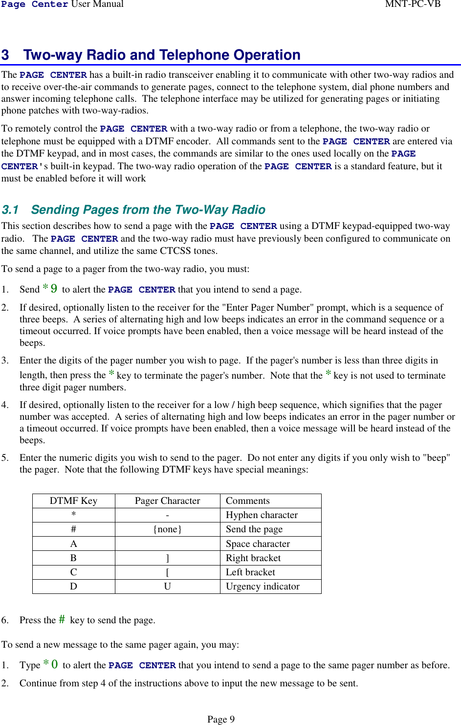 Page Center User Manual MNT-PC-VBPage 93  Two-way Radio and Telephone OperationThe PAGE CENTER has a built-in radio transceiver enabling it to communicate with other two-way radios andto receive over-the-air commands to generate pages, connect to the telephone system, dial phone numbers andanswer incoming telephone calls.  The telephone interface may be utilized for generating pages or initiatingphone patches with two-way-radios.To remotely control the PAGE CENTER with a two-way radio or from a telephone, the two-way radio ortelephone must be equipped with a DTMF encoder.  All commands sent to the PAGE CENTER are entered viathe DTMF keypad, and in most cases, the commands are similar to the ones used locally on the PAGECENTER&apos;s built-in keypad. The two-way radio operation of the PAGE CENTER is a standard feature, but itmust be enabled before it will work3.1  Sending Pages from the Two-Way RadioThis section describes how to send a page with the PAGE CENTER using a DTMF keypad-equipped two-wayradio.   The PAGE CENTER and the two-way radio must have previously been configured to communicate onthe same channel, and utilize the same CTCSS tones.To send a page to a pager from the two-way radio, you must:1. Send *9 to alert the PAGE CENTER that you intend to send a page.2. If desired, optionally listen to the receiver for the &quot;Enter Pager Number&quot; prompt, which is a sequence ofthree beeps.  A series of alternating high and low beeps indicates an error in the command sequence or atimeout occurred. If voice prompts have been enabled, then a voice message will be heard instead of thebeeps.3. Enter the digits of the pager number you wish to page.  If the pager&apos;s number is less than three digits inlength, then press the *key to terminate the pager&apos;s number.  Note that the *key is not used to terminatethree digit pager numbers.4. If desired, optionally listen to the receiver for a low / high beep sequence, which signifies that the pagernumber was accepted.  A series of alternating high and low beeps indicates an error in the pager number ora timeout occurred. If voice prompts have been enabled, then a voice message will be heard instead of thebeeps.5. Enter the numeric digits you wish to send to the pager.  Do not enter any digits if you only wish to &quot;beep&quot;the pager.  Note that the following DTMF keys have special meanings:DTMF Key Pager Character Comments* - Hyphen character# {none} Send the pageA Space characterB ] Right bracketC [ Left bracketD U Urgency indicator6. Press the # key to send the page.To send a new message to the same pager again, you may:1. Type *0 to alert the PAGE CENTER that you intend to send a page to the same pager number as before.2. Continue from step 4 of the instructions above to input the new message to be sent.