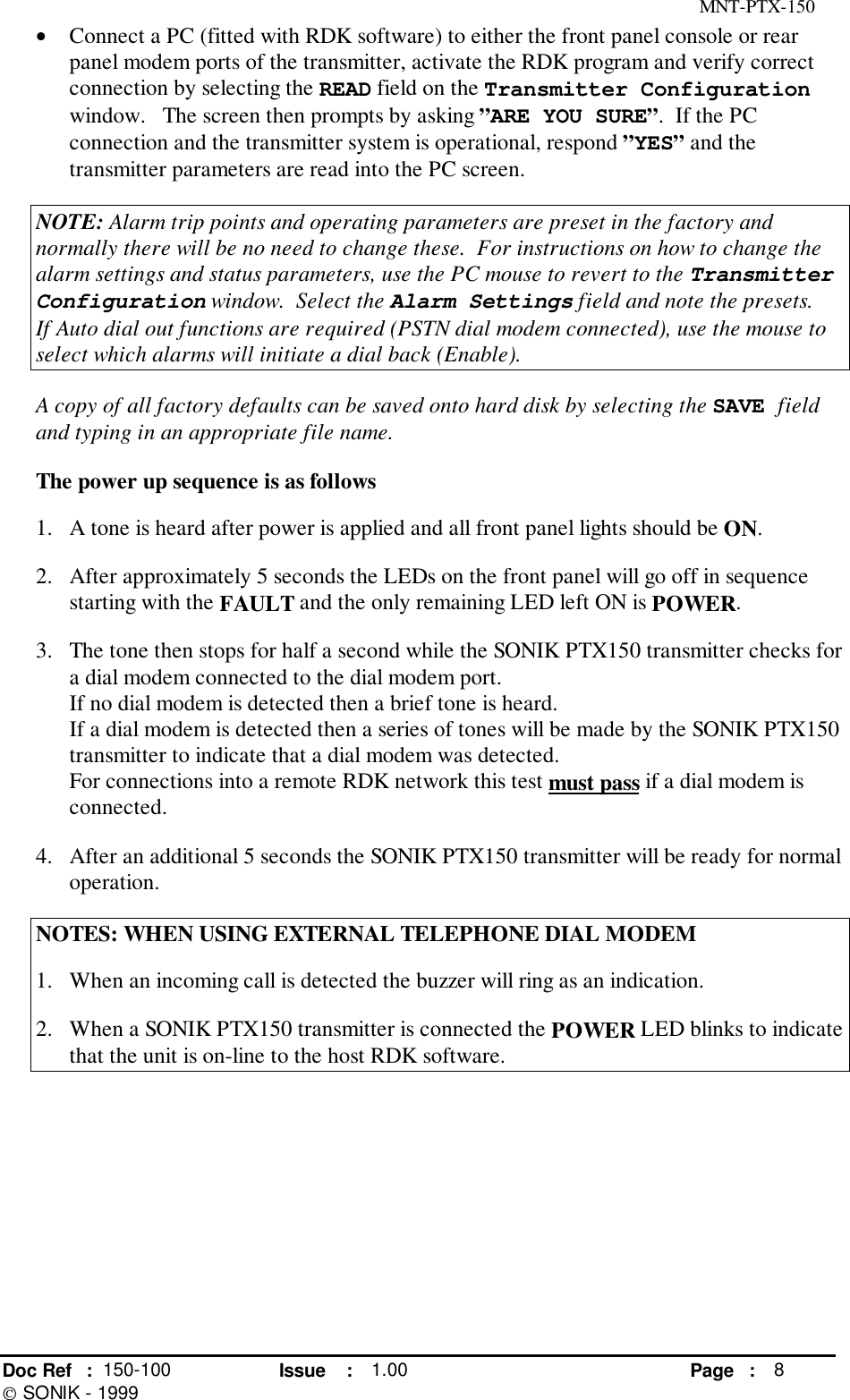MNT-PTX-150Doc Ref : 150-100 Issue : 1.00 Page : 8 SONIK - 1999• Connect a PC (fitted with RDK software) to either the front panel console or rearpanel modem ports of the transmitter, activate the RDK program and verify correctconnection by selecting the READ field on the Transmitter Configurationwindow.   The screen then prompts by asking ”ARE YOU SURE”.  If the PCconnection and the transmitter system is operational, respond ”YES” and thetransmitter parameters are read into the PC screen.NOTE: Alarm trip points and operating parameters are preset in the factory andnormally there will be no need to change these.  For instructions on how to change thealarm settings and status parameters, use the PC mouse to revert to the TransmitterConfiguration window.  Select the Alarm Settings field and note the presets.If Auto dial out functions are required (PSTN dial modem connected), use the mouse toselect which alarms will initiate a dial back (Enable).A copy of all factory defaults can be saved onto hard disk by selecting the SAVE fieldand typing in an appropriate file name.The power up sequence is as follows1. A tone is heard after power is applied and all front panel lights should be ON.2. After approximately 5 seconds the LEDs on the front panel will go off in sequencestarting with the FAULT and the only remaining LED left ON is POWER.3. The tone then stops for half a second while the SONIK PTX150 transmitter checks fora dial modem connected to the dial modem port.If no dial modem is detected then a brief tone is heard.If a dial modem is detected then a series of tones will be made by the SONIK PTX150transmitter to indicate that a dial modem was detected.For connections into a remote RDK network this test must pass if a dial modem isconnected.4. After an additional 5 seconds the SONIK PTX150 transmitter will be ready for normaloperation.NOTES: WHEN USING EXTERNAL TELEPHONE DIAL MODEM1.  When an incoming call is detected the buzzer will ring as an indication.2.  When a SONIK PTX150 transmitter is connected the POWER LED blinks to indicatethat the unit is on-line to the host RDK software.