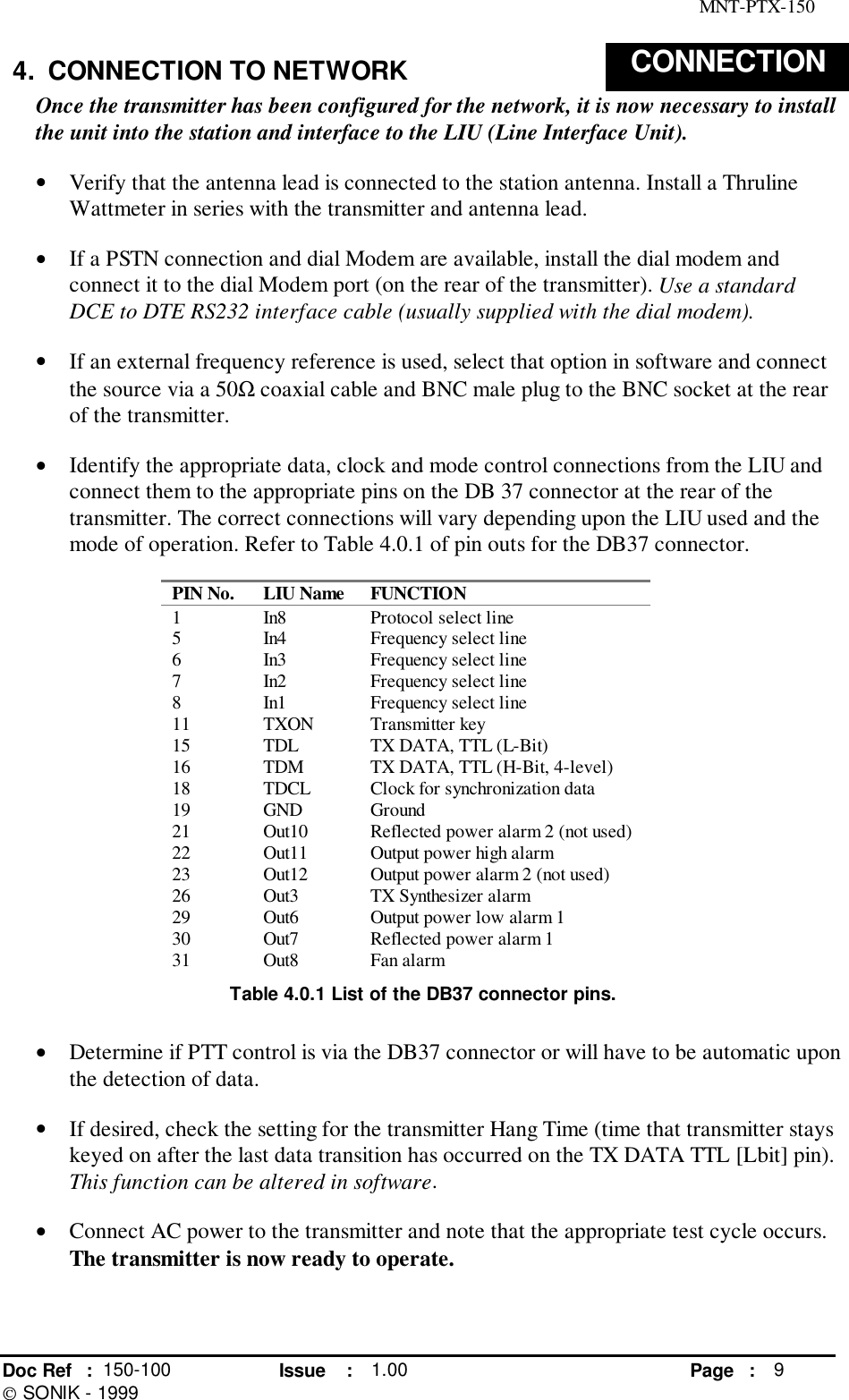 MNT-PTX-150Doc Ref : 150-100 Issue : 1.00 Page : 9 SONIK - 19994.  CONNECTION TO NETWORK CONNECTIONOnce the transmitter has been configured for the network, it is now necessary to installthe unit into the station and interface to the LIU (Line Interface Unit).• Verify that the antenna lead is connected to the station antenna. Install a ThrulineWattmeter in series with the transmitter and antenna lead.• If a PSTN connection and dial Modem are available, install the dial modem andconnect it to the dial Modem port (on the rear of the transmitter). Use a standardDCE to DTE RS232 interface cable (usually supplied with the dial modem).• If an external frequency reference is used, select that option in software and connectthe source via a 50Ω coaxial cable and BNC male plug to the BNC socket at the rearof the transmitter.• Identify the appropriate data, clock and mode control connections from the LIU andconnect them to the appropriate pins on the DB 37 connector at the rear of thetransmitter. The correct connections will vary depending upon the LIU used and themode of operation. Refer to Table 4.0.1 of pin outs for the DB37 connector.PIN No. LIU Name FUNCTION1 In8 Protocol select line5 In4 Frequency select line6 In3 Frequency select line7 In2 Frequency select line8 In1 Frequency select line11 TXON Transmitter key15 TDL TX DATA, TTL (L-Bit)16 TDM TX DATA, TTL (H-Bit, 4-level)18 TDCL Clock for synchronization data19 GND Ground21 Out10 Reflected power alarm 2 (not used)22 Out11 Output power high alarm23 Out12 Output power alarm 2 (not used)26 Out3 TX Synthesizer alarm29 Out6 Output power low alarm 130 Out7 Reflected power alarm 131 Out8 Fan alarmTable 4.0.1 List of the DB37 connector pins.• Determine if PTT control is via the DB37 connector or will have to be automatic uponthe detection of data.• If desired, check the setting for the transmitter Hang Time (time that transmitter stayskeyed on after the last data transition has occurred on the TX DATA TTL [Lbit] pin).This function can be altered in software.• Connect AC power to the transmitter and note that the appropriate test cycle occurs.The transmitter is now ready to operate.