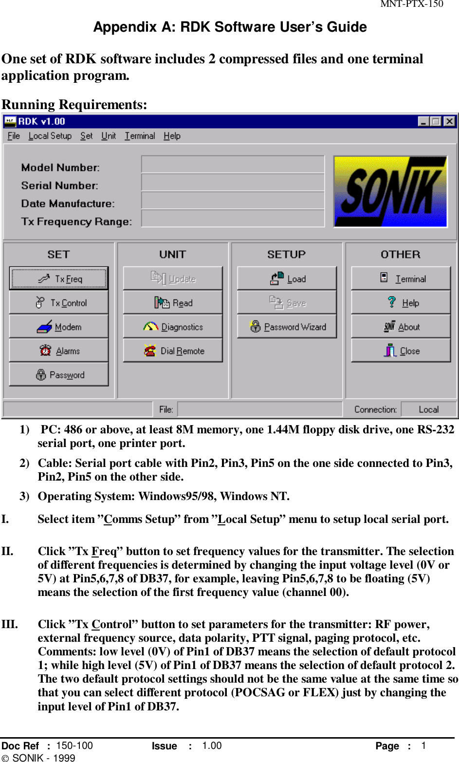 MNT-PTX-150Doc Ref : 150-100 Issue : 1.00 Page : 1 SONIK - 1999Appendix A: RDK Software User’s GuideOne set of RDK software includes 2 compressed files and one terminalapplication program.Running Requirements:1)  PC: 486 or above, at least 8M memory, one 1.44M floppy disk drive, one RS-232serial port, one printer port.2) Cable: Serial port cable with Pin2, Pin3, Pin5 on the one side connected to Pin3,Pin2, Pin5 on the other side.3) Operating System: Windows95/98, Windows NT.I. Select item ”Comms Setup” from ”Local Setup” menu to setup local serial port.II. Click ”Tx Freq” button to set frequency values for the transmitter. The selectionof different frequencies is determined by changing the input voltage level (0V or5V) at Pin5,6,7,8 of DB37, for example, leaving Pin5,6,7,8 to be floating (5V)means the selection of the first frequency value (channel 00).III. Click ”Tx Control” button to set parameters for the transmitter: RF power,external frequency source, data polarity, PTT signal, paging protocol, etc.Comments: low level (0V) of Pin1 of DB37 means the selection of default protocol1; while high level (5V) of Pin1 of DB37 means the selection of default protocol 2.The two default protocol settings should not be the same value at the same time sothat you can select different protocol (POCSAG or FLEX) just by changing theinput level of Pin1 of DB37.