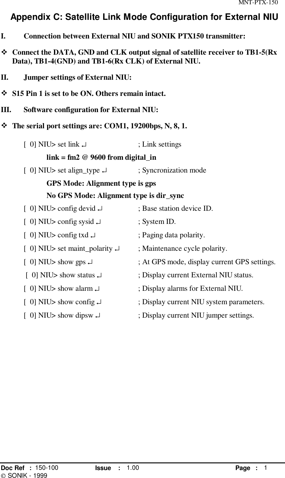 MNT-PTX-150Doc Ref : 150-100 Issue : 1.00 Page : 1 SONIK - 1999Appendix C: Satellite Link Mode Configuration for External NIUI. Connection between External NIU and SONIK PTX150 transmitter:! Connect the DATA, GND and CLK output signal of satellite receiver to TB1-5(RxData), TB1-4(GND) and TB1-6(Rx CLK) of External NIU.II. Jumper settings of External NIU:! S15 Pin 1 is set to be ON. Others remain intact.III. Software configuration for External NIU:! The serial port settings are: COM1, 19200bps, N, 8, 1.[  0] NIU&gt; set link ↵; Link settingslink = fm2 @ 9600 from digital_in[  0] NIU&gt; set align_type ↵; Syncronization modeGPS Mode: Alignment type is gpsNo GPS Mode: Alignment type is dir_sync[  0] NIU&gt; config devid ↵; Base station device ID.[  0] NIU&gt; config sysid ↵; System ID.[  0] NIU&gt; config txd ↵; Paging data polarity.[  0] NIU&gt; set maint_polarity ↵; Maintenance cycle polarity.[  0] NIU&gt; show gps ↵; At GPS mode, display current GPS settings. [  0] NIU&gt; show status ↵; Display current External NIU status.[  0] NIU&gt; show alarm ↵; Display alarms for External NIU.[  0] NIU&gt; show config ↵; Display current NIU system parameters.[  0] NIU&gt; show dipsw ↵; Display current NIU jumper settings.
