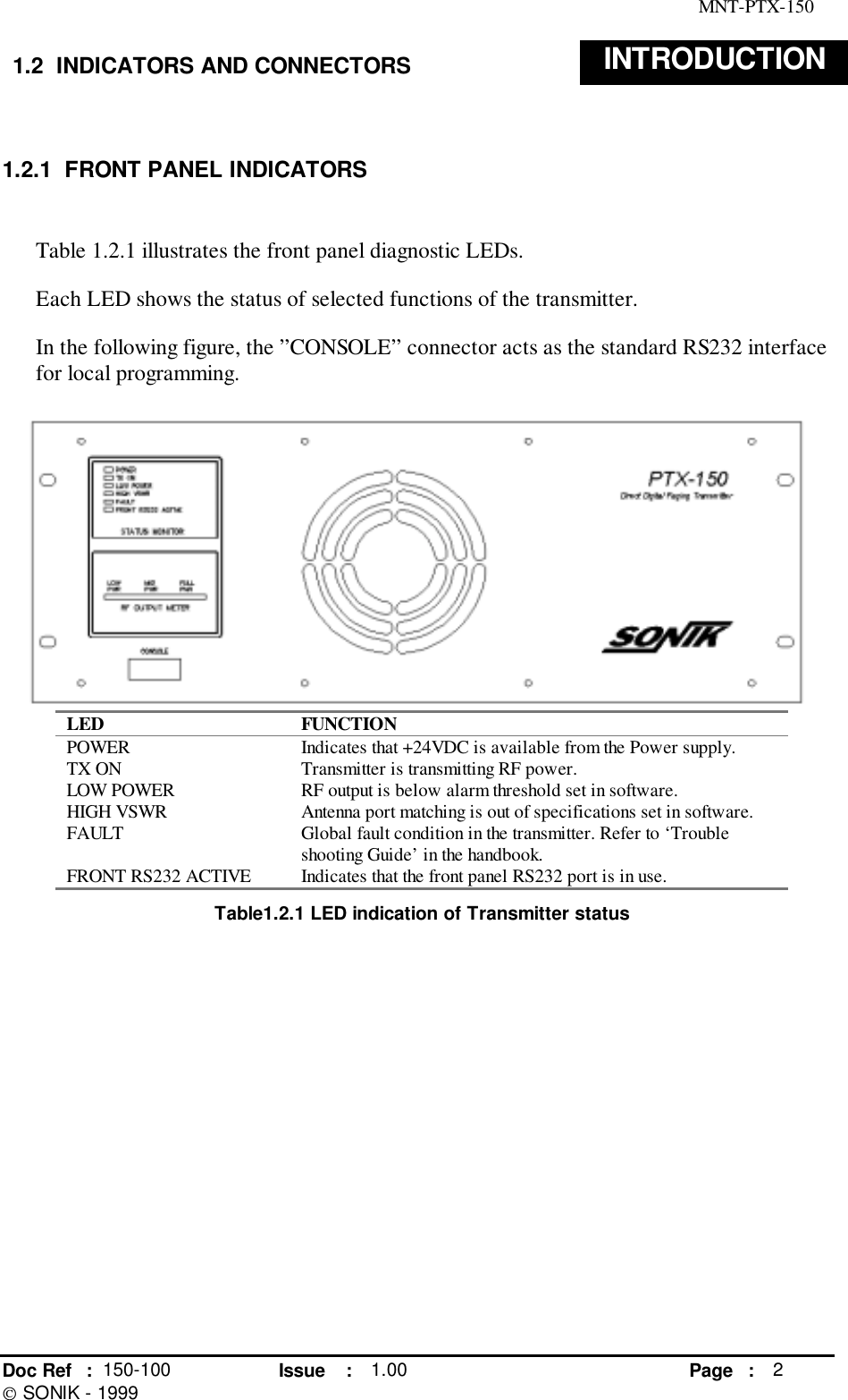 MNT-PTX-150Doc Ref : 150-100 Issue : 1.00 Page : 2 SONIK - 19991.2  INDICATORS AND CONNECTORS INTRODUCTION1.2.1  FRONT PANEL INDICATORSTable 1.2.1 illustrates the front panel diagnostic LEDs.Each LED shows the status of selected functions of the transmitter.In the following figure, the ”CONSOLE” connector acts as the standard RS232 interfacefor local programming.LED FUNCTIONPOWER Indicates that +24VDC is available from the Power supply.TX ON Transmitter is transmitting RF power.LOW POWER RF output is below alarm threshold set in software.HIGH VSWR Antenna port matching is out of specifications set in software.FAULT Global fault condition in the transmitter. Refer to ‘Troubleshooting Guide’ in the handbook.FRONT RS232 ACTIVE Indicates that the front panel RS232 port is in use.Table1.2.1 LED indication of Transmitter status