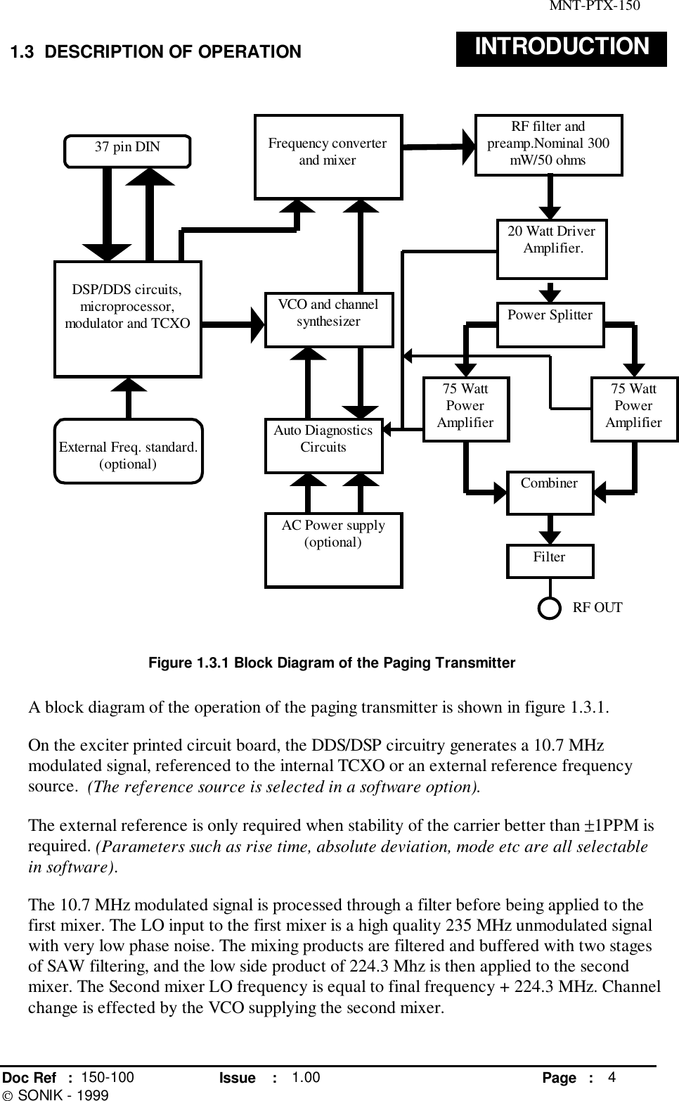 MNT-PTX-150Doc Ref : 150-100 Issue : 1.00 Page : 4 SONIK - 19991.3  DESCRIPTION OF OPERATION INTRODUCTIONFigure 1.3.1 Block Diagram of the Paging TransmitterA block diagram of the operation of the paging transmitter is shown in figure 1.3.1.On the exciter printed circuit board, the DDS/DSP circuitry generates a 10.7 MHzmodulated signal, referenced to the internal TCXO or an external reference frequencysource.  (The reference source is selected in a software option).The external reference is only required when stability of the carrier better than ±1PPM isrequired. (Parameters such as rise time, absolute deviation, mode etc are all selectablein software).The 10.7 MHz modulated signal is processed through a filter before being applied to thefirst mixer. The LO input to the first mixer is a high quality 235 MHz unmodulated signalwith very low phase noise. The mixing products are filtered and buffered with two stagesof SAW filtering, and the low side product of 224.3 Mhz is then applied to the secondmixer. The Second mixer LO frequency is equal to final frequency + 224.3 MHz. Channelchange is effected by the VCO supplying the second mixer.External Freq. standard.(optional)DSP/DDS circuits,microprocessor,modulator and TCXOFrequency converterand mixerVCO and channelsynthesizerRF filter andpreamp.Nominal 300mW/50 ohms20 Watt Driver Amplifier.AC Power supply(optional)37 pin DINAuto DiagnosticsCircuitsPower Splitter75 WattPowerAmplifier75 WattPowerAmplifierCombinerFilterRF OUT