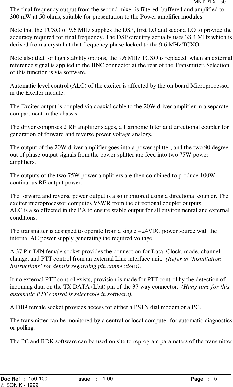 MNT-PTX-150Doc Ref : 150-100 Issue : 1.00 Page : 5 SONIK - 1999The final frequency output from the second mixer is filtered, buffered and amplified to300 mW at 50 ohms, suitable for presentation to the Power amplifier modules.Note that the TCXO of 9.6 MHz supplies the DSP, first LO and second LO to provide theaccuracy required for final frequency. The DSP circuitry actually uses 38.4 MHz which isderived from a crystal at that frequency phase locked to the 9.6 MHz TCXO.Note also that for high stability options, the 9.6 MHz TCXO is replaced  when an externalreference signal is applied to the BNC connector at the rear of the Transmitter. Selectionof this function is via software.Automatic level control (ALC) of the exciter is affected by the on board Microprocessorin the Exciter module.The Exciter output is coupled via coaxial cable to the 20W driver amplifier in a separatecompartment in the chassis.The driver comprises 2 RF amplifier stages, a Harmonic filter and directional coupler forgeneration of forward and reverse power voltage analogs.The output of the 20W driver amplifier goes into a power splitter, and the two 90 degreeout of phase output signals from the power splitter are feed into two 75W poweramplifiers.The outputs of the two 75W power amplifiers are then combined to produce 100Wcontinuous RF output power.The forward and reverse power output is also monitored using a directional coupler. Theexciter microprocessor computes VSWR from the directional coupler outputs.ALC is also effected in the PA to ensure stable output for all environmental and externalconditions.The transmitter is designed to operate from a single +24VDC power source with theinternal AC power supply generating the required voltage.A 37 Pin DIN female socket provides the connection for Data, Clock, mode, channelchange, and PTT control from an external Line interface unit.  (Refer to ‘InstallationInstructions’ for details regarding pin connections).If no external PTT control exists, provision is made for PTT control by the detection ofincoming data on the TX DATA (Lbit) pin of the 37 way connector.  (Hang time for thisautomatic PTT control is selectable in software).A DB9 female socket provides access for either a PSTN dial modem or a PC.The transmitter can be monitored by a central or local computer for automatic diagnosticsor polling.The PC and RDK software can be used on site to reprogram parameters of the transmitter.