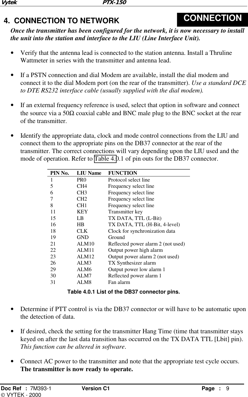 Vytek PTX-150 Doc Ref  :  7M393-1 Version C1     Page : 9  VYTEK - 2000  4.  CONNECTION TO NETWORK  CONNECTION Once the transmitter has been configured for the network, it is now necessary to install the unit into the station and interface to the LIU (Line Interface Unit). •  Verify that the antenna lead is connected to the station antenna. Install a Thruline Wattmeter in series with the transmitter and antenna lead. •  If a PSTN connection and dial Modem are available, install the dial modem and connect it to the dial Modem port (on the rear of the transmitter). Use a standard DCE to DTE RS232 interface cable (usually supplied with the dial modem). •  If an external frequency reference is used, select that option in software and connect the source via a 50Ω coaxial cable and BNC male plug to the BNC socket at the rear of the transmitter. •  Identify the appropriate data, clock and mode control connections from the LIU and connect them to the appropriate pins on the DB37 connector at the rear of the transmitter. The correct connections will vary depending upon the LIU used and the mode of operation. Refer to Table 4.0.1 of pin outs for the DB37 connector. PIN No.  LIU Name  FUNCTION 1  PR0  Protocol select line 5  CH4  Frequency select line 6  CH3  Frequency select line 7  CH2  Frequency select line 8  CH1  Frequency select line 11 KEY Transmitter key 15  LB  TX DATA, TTL (L-Bit) 16  HB  TX DATA, TTL (H-Bit, 4-level) 18  CLK  Clock for synchronization data 19 GND Ground 21  ALM10  Reflected power alarm 2 (not used) 22  ALM11  Output power high alarm 23  ALM12  Output power alarm 2 (not used) 26  ALM3  TX Synthesizer alarm 29  ALM6  Output power low alarm 1 30  ALM7  Reflected power alarm 1 31 ALM8 Fan alarm Table 4.0.1 List of the DB37 connector pins.  •  Determine if PTT control is via the DB37 connector or will have to be automatic upon the detection of data.  •  If desired, check the setting for the transmitter Hang Time (time that transmitter stays keyed on after the last data transition has occurred on the TX DATA TTL [Lbit] pin). This function can be altered in software. •  Connect AC power to the transmitter and note that the appropriate test cycle occurs.  The transmitter is now ready to operate. 