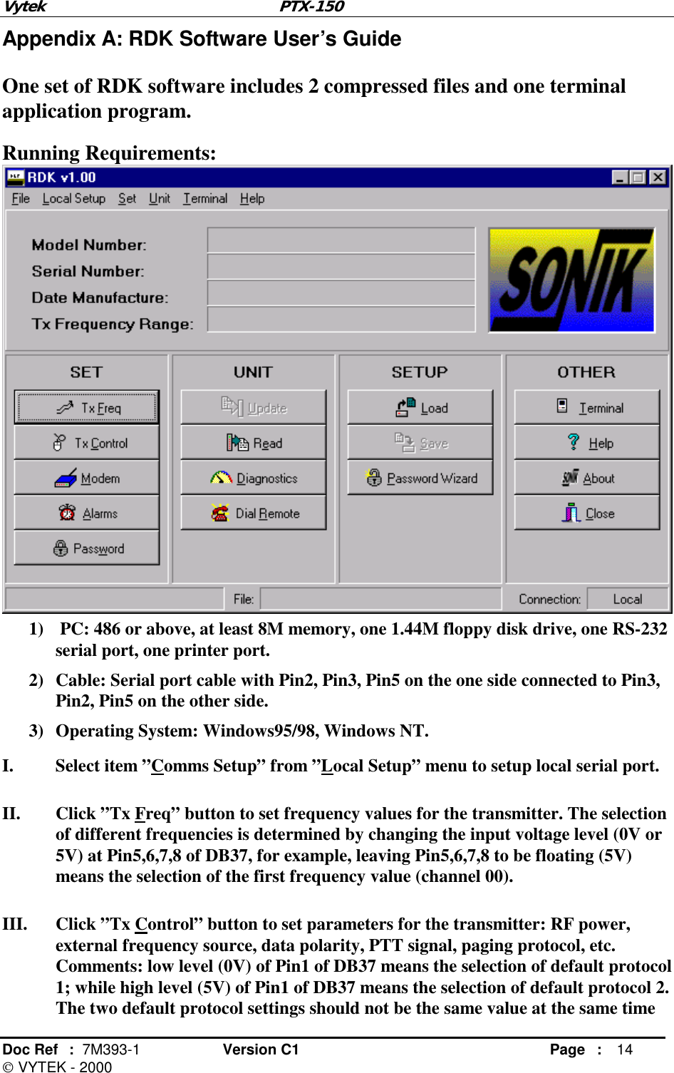 Vytek PTX-150 Doc Ref  :  7M393-1 Version C1     Page : 14  VYTEK - 2000 Appendix A: RDK Software User’s Guide One set of RDK software includes 2 compressed files and one terminal application program. Running Requirements:  1)   PC: 486 or above, at least 8M memory, one 1.44M floppy disk drive, one RS-232 serial port, one printer port. 2)  Cable: Serial port cable with Pin2, Pin3, Pin5 on the one side connected to Pin3, Pin2, Pin5 on the other side. 3)  Operating System: Windows95/98, Windows NT. I.  Select item ”Comms Setup” from ”Local Setup” menu to setup local serial port. II.  Click ”Tx Freq” button to set frequency values for the transmitter. The selection of different frequencies is determined by changing the input voltage level (0V or 5V) at Pin5,6,7,8 of DB37, for example, leaving Pin5,6,7,8 to be floating (5V) means the selection of the first frequency value (channel 00). III.  Click ”Tx Control” button to set parameters for the transmitter: RF power, external frequency source, data polarity, PTT signal, paging protocol, etc. Comments: low level (0V) of Pin1 of DB37 means the selection of default protocol 1; while high level (5V) of Pin1 of DB37 means the selection of default protocol 2. The two default protocol settings should not be the same value at the same time 