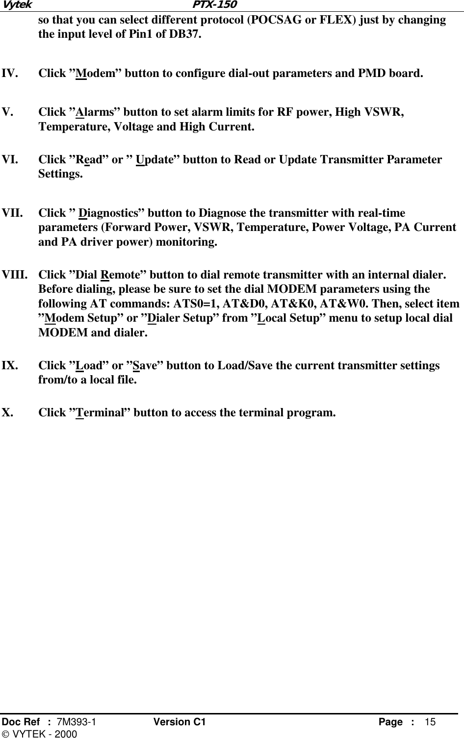 Vytek PTX-150 Doc Ref  :  7M393-1 Version C1     Page : 15  VYTEK - 2000 so that you can select different protocol (POCSAG or FLEX) just by changing the input level of Pin1 of DB37. IV. Click ”Modem” button to configure dial-out parameters and PMD board. V. Click ”Alarms” button to set alarm limits for RF power, High VSWR, Temperature, Voltage and High Current. VI. Click ”Read” or ” Update” button to Read or Update Transmitter Parameter Settings. VII.  Click ” Diagnostics” button to Diagnose the transmitter with real-time parameters (Forward Power, VSWR, Temperature, Power Voltage, PA Current and PA driver power) monitoring. VIII.  Click ”Dial Remote” button to dial remote transmitter with an internal dialer. Before dialing, please be sure to set the dial MODEM parameters using the following AT commands: ATS0=1, AT&amp;D0, AT&amp;K0, AT&amp;W0. Then, select item ”Modem Setup” or ”Dialer Setup” from ”Local Setup” menu to setup local dial MODEM and dialer. IX. Click ”Load” or ”Save” button to Load/Save the current transmitter settings from/to a local file. X. Click ”Terminal” button to access the terminal program.  